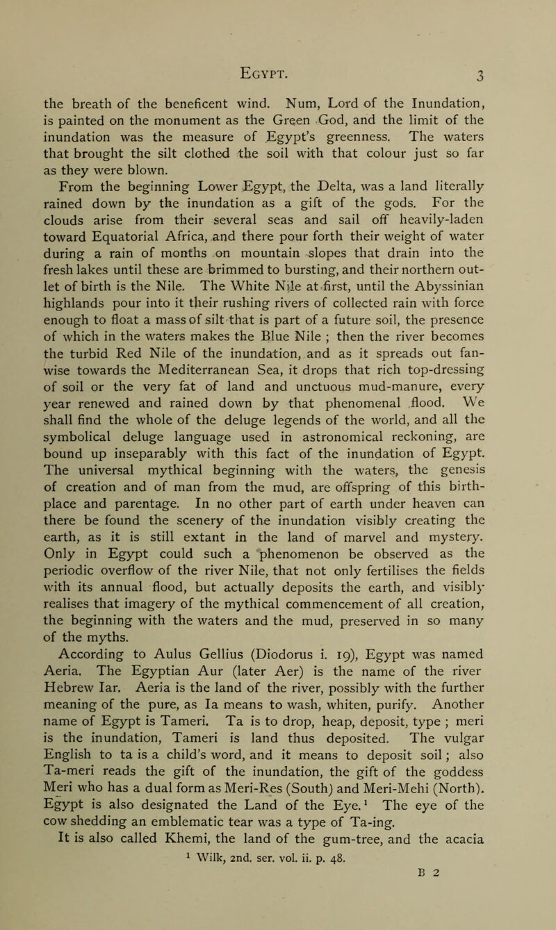 the breath of the beneficent wind. Num, Lord of the Inundation, is painted on the monument as the Green God, and the limit of the inundation was the measure of Egypt’s greenness. The waters that brought the silt clothed the soil with that colour just so far as they were blown. From the beginning Lower Egypt, the Delta, was a land literally rained down by the inundation as a gift of the gods. For the clouds arise from their several seas and sail off heavily-laden toward Equatorial Africa, and there pour forth their weight of water during a rain of months on mountain slopes that drain into the fresh lakes until these are brimmed to bursting, and their northern out- let of birth is the Nile. The White Nile at first, until the Abyssinian highlands pour into it their rushing rivers of collected rain with force enough to float a mass of silt that is part of a future soil, the presence of which in the waters makes the Blue Nile ; then the river becomes the turbid Red Nile of the inundation, and as it spreads out fan- wise towards the Mediterranean Sea, it drops that rich top-dressing of soil or the very fat of land and unctuous mud-manure, every year renewed and rained down by that phenomenal flood. We shall find the whole of the deluge legends of the world, and all the symbolical deluge language used in astronomical reckoning, are bound up inseparably with this fact of the inundation of Egypt. The universal mythical beginning with the waters, the genesis of creation and of man from the mud, are offspring of this birth- place and parentage. In no other part of earth under heaven can there be found the scenery of the inundation visibly creating the earth, as it is still extant in the land of marvel and mystery. Only in Egypt could such a phenomenon be observed as the periodic overflow of the river Nile, that not only fertilises the fields with its annual flood, but actually deposits the earth, and visibly realises that imagery of the mythical commencement of all creation, the beginning with the waters and the mud, preserved in so many of the myths. According to Aulus Gellius (Diodorus i. 19), Egypt was named Aeria. The Egyptian Aur (later Aer) is the name of the river Hebrew Iar. Aeria is the land of the river, possibly with the further meaning of the pure, as la means to wash, whiten, purify. Another name of Egypt is Tameri. Ta is to drop, heap, deposit, type ; meri is the inundation, Tameri is land thus deposited. The vulgar English to ta is a child’s word, and it means to deposit soil; also Ta-meri reads the gift of the inundation, the gift of the goddess Meri who has a dual form as Meri-Res (South) and Meri-Mehi (North). Egypt is also designated the Land of the Eye.1 The eye of the cow shedding an emblematic tear was a type of Ta-ing. It is also called Khemi, the land of the gum-tree, and the acacia 1 Wilk, 2nd. ser. vol. ii. p. 48. B 2
