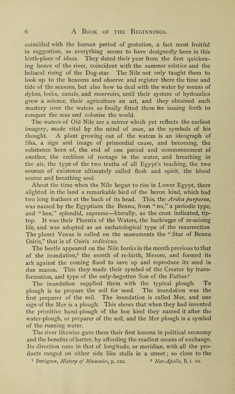 coincided with the human period of gestation, a fact most fruitful in suggestion, as everything seems to have designedly been in this birth-place of ideas. They dated their year from the first quicken- ing heave of the river, coincident with the summer solstice and the heliacal rising of the Dog-star. The Nile not only taught them to look up to the heavens and observe and register there the time and tide of the seasons, but also how to deal with the water by means of dykes, locks, canals, and reservoirs, until their system of hydraulics grew a science, their agriculture an art, and they obtained such mastery over the waters as finally fitted them for issuing forth to conquer the seas and colonise the world. The waters-of Old Nile are a mirror which yet reflects the earliest imagery, made vital by the mind of man, as the symbols of his thought. A plant growing out of the waters is an ideograph of Sha, a sign and image of primordial cause, and becoming, the substance born of, the end of one period and commencement of another, the emblem of rootage in the water, and breathing in the air, the type of the two truths of all Egypt’s teaching, the two sources of existence ultimately called flesh and spirit, the blood source and breathing soul. About the time when the Nile began to rise in Lower Egypt, there alighted in the land a remarkable bird of the heron kind, which had two long feathers at the back of its head. This, the Ardea purpurea, was named by the Egyptians the Bennu, from “nu,” a periodic type, and “ ben,” splendid, supreme—literally, as the crest indicated, tip- top. It was their Phoenix of the Waters, the harbinger of re-arising life, and was adopted as an eschatological type of the resurrection The planet Venus is called on the monuments the “ Star of Bennu Osiris,” that is of Osiris redivivus. The beetle appeared on the Nile banks in the month previous to that of the inundation,1 the month of re-birth, Mesore, and formed its ark against the coming flood to save up and reproduce its seed in due season. This they made their symbol of the Creator by trans- formation, and type of the only-begotten Son of the Father.2 The inundation supplied them with the typical plough. To plough is to prepare the soil for seed. The inundation was the first preparer of the soil. The inundation is called Mer, and one sign of the Mer is a plough. This shows that when they had invented the primitive hand-plough of the hoe kind they named it after the water-plough, or preparer of the soil, and the Mer plough is a symbol of the running water. The river likewise gave them their first lessons in political economy and the benefits of barter, by affording the readiest means of exchange. Its direction runs in that of longitude, or meridian, with all the pro- ducts ranged on either side like stalls in a street; so close to the 1 Pettigrew, History of Mummies, p. 220. 2 Hor-Apollo, B. i. 10.