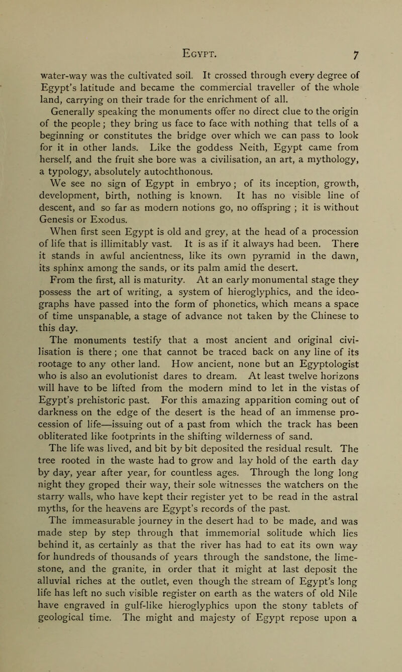 water-way was the cultivated soil. It crossed through every degree of Egypt’s latitude and became the commercial traveller of the whole land, carrying on their trade for the enrichment of all. Generally speaking the monuments offer no direct clue to the origin of the people; they bring us face to face with nothing that tells of a beginning or constitutes the bridge over which we can pass to look for it in other lands. Like the goddess Neith, Egypt came from herself, and the fruit she bore was a civilisation, an art, a mythology, a typology, absolutely autochthonous. We see no sign of Egypt in embryo ; of its inception, growth, development, birth, nothing is known. It has no visible line of descent, and so far as modern notions go, no offspring ; it is without Genesis or Exodus. When first seen Egypt is old and grey, at the head of a procession of life that is inimitably vast. It is as if it always had been. There it stands in awful ancientness, like its own pyramid in the dawn, its sphinx among the sands, or its palm amid the desert. From the first, all is maturity. At an early monumental stage they possess the art of writing, a system of hieroglyphics, and the ideo- graphs have passed into the form of phonetics, which means a space of time unspanable, a stage of advance not taken by the Chinese to this day. The monuments testify that a most ancient and original civi- lisation is there ; one that cannot be traced back on any line of its rootage to any other land. How ancient, none but an Egyptologist who is also an evolutionist dares to dream. At least twelve horizons will have to be lifted from the modern mind to let in the vistas of Egypt’s prehistoric past. For this amazing apparition coming out of darkness on the edge of the desert is the head of an immense pro- cession of life—issuing out of a past from which the track has been obliterated like footprints in the shifting wilderness of sand. The life was lived, and bit by bit deposited the residual result. The tree rooted in the waste had to grow and lay hold of the earth day by day, year after year, for countless ages. Through the long long night they groped their way, their sole witnesses the watchers on the starry walls, who have kept their register yet to be read in the astral myths, for the heavens are Egypt’s records of the past. The immeasurable journey in the desert had to be made, and was made step by step through that immemorial solitude which lies behind it, as certainly as that the river has had to eat its own way for hundreds of thousands of years through the sandstone, the lime- stone, and the granite, in order that it might at last deposit the alluvial riches at the outlet, even though the stream of Egypt’s long life has left no such visible register on earth as the waters of old Nile have engraved in gulf-like hieroglyphics upon the stony tablets of geological time. The might and majesty of Egypt repose upon a