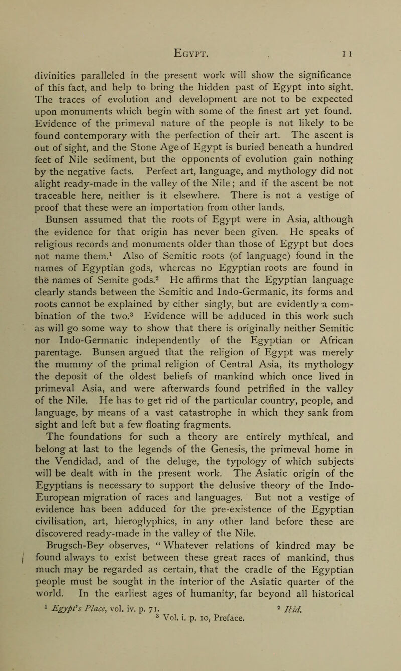 divinities paralleled in the present work will show the significance of this fact, and help to bring the hidden past of Egypt into sight. The traces of evolution and development are not to be expected upon monuments which begin with some of the finest art yet found. Evidence of the primeval nature of the people is not likely to be found contemporary with the perfection of their art. The ascent is out of sight, and the Stone Age of Egypt is buried beneath a hundred feet of Nile sediment, but the opponents of evolution gain nothing by the negative facts. Perfect art, language, and mythology did not alight ready-made in the valley of the Nile; and if the ascent be not traceable here, neither is it elsewhere. There is not a vestige of proof that these were an importation from other lands. Bunsen assumed that the roots of Egypt were in Asia, although the evidence for that origin has never been given. He speaks of religious records and monuments older than those of Egypt but does not name them.1 Also of Semitic roots (of language) found in the names of Egyptian gods, whereas no Egyptian roots are found in the names of Semite gods.2 He affirms that the Egyptian language clearly stands between the Semitic and Indo-Germanic, its forms and roots cannot be explained by either singly, but are evidently'a com- bination of the two.3 Evidence will be adduced in this work such as will go some way to show that there is originally neither Semitic nor Indo-Germanic independently of the Egyptian or African parentage. Bunsen argued that the religion of Egypt was merely the mummy of the primal religion of Central Asia, its mythology the deposit of the oldest beliefs of mankind which once lived in primeval Asia, and were afterwards found petrified in the valley of the Nile. He has to get rid of the particular country, people, and language, by means of a vast catastrophe in which they sank from sight and left but a few floating fragments. The foundations for such a theory are entirely mythical, and belong at last to the legends of the Genesis, the primeval home in the Vendidad, and of the deluge, the typology of which subjects will be dealt with in the present work. The Asiatic origin of the Egyptians is necessary to support the delusive theory of the Indo- European migration of races and languages. But not a vestige of evidence has been adduced for the pre-existence of the Egyptian civilisation, art, hieroglyphics, in any other land before these are discovered ready-made in the valley of the Nile. Brugsch-Bey observes, “ Whatever relations of kindred may be found always to exist between these great races of mankind, thus much may be regarded as certain, that the cradle of the Egyptian people must be sought in the interior of the Asiatic quarter of the world. In the earliest ages of humanity, far beyond all historical 1 Egypt's Place, vol. iv. p. 71. 2 Ilid. 3 Vol. i. p. 10, Preface.