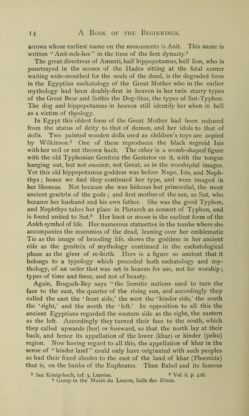 arrows whose earliest name on the monuments is Anit. This name is written “ Anit-neb-her ” in the time of the first dynasty.1 The great directress of Amend, half hippopotamus, half lion, who is pourtrayed in the scenes of the Hades sitting at the fatal corner waiting wide-mouthed for the souls of the dead, is the degraded form in the Egyptian eschatology of the Great Mother who in the earlier mythology had been doubly-first in heaven in her twin starry types of the Great Bear and Sothis the Dog-Star, the types of Sut-Typhon. The dog and hippopotamus in heaven still identify her when in hell as a victim of theology. In Egypt this oldest form of the Great Mother had been reduced from the status of deity to that of demon, and her idols to that of dolls. Two painted wooden dolls used as children’s toys are copied by Wilkinson.2 One of these reproduces the black negroid Isis with her veil or net thrown back. The other is a womb-shaped figure with the old Typhonian Genitrix the Gestator on it, with the tongue hanging out, but not enceinte, not Great, as in the worshipful images. Yet this old hippopotamus goddess was before Nupe, Isis, and Neph- thys ; hence we find they continued her type, and were imaged in her likeness. Not because she was hideous but primordial, the most ancient genitrix of the gods ; and first mother of the sun, as Sut, who became her husband and his own father. She was the good Typhon, and Nephthys takes her place in Plutarch as consort of Typhon, and is found united to Sut.3 Her knot or noose is the earliest form of the Ankh symbol of life. Her numerous statuettes in the tombs where she accompanies the mummies of the dead, leaning over her emblematic Tie as the image of brooding life, shows the goddess in her ancient role as the genitrix of mythology continued in the eschatological phase as the giver of re-birth. Hers is a figure so ancient that it belongs to a typology which preceded both eschatology and my- thology, of an order that was set in heaven for use, not for worship ; types of time and force, and not of beauty. Again, Brugsch-Bey says “ the Semitic nations used to turn the face to the east, the quarter of the rising sun, and accordingly they called the east the ‘ front side,’ the west the ‘ hinder side,’ the south the ‘ right,’ and the north the ‘ left.’ In opposition to all this the ancient Egyptians regarded the western side as the right, the eastern as the left. Accordingly they turned their face to the south, which they called upwards (her) or foreward, so that the north lay at their back, and hence its appellation of the lower (khar) or hinder (pehu) region. Now having regard to all this, the appellation of khar in the sense of “hinder land” could only have originated with such peoples as had their fixed abodes to the east of the land of khar (Phoenicia) that is, on the banks of the Euphrates. Thus Babel and its famous 1 See Konigsbuch, taf. 3, Lepsius. 2 Vol. ii. p. 426. 3 Group in the Musde du Louvre, Salle des Uieux.
