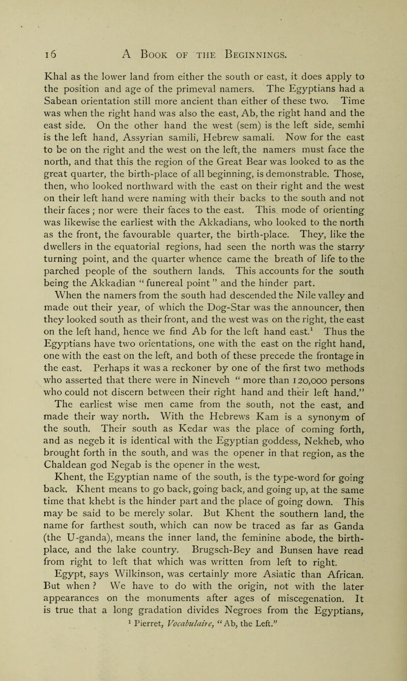 Khal as the lower land from either the south or east, it does Apply to the position and age of the primeval namers. The Egyptians had a Sabean orientation still more ancient than either of these two. Time was when the right hand was also the east, Ab, the right hand and the east side. On the other hand the west (sem) is the left side, semhi is the left hand, Assyrian samili, Hebrew samali. Now for the east to be on the right and the west on the left, the namers must face the north, and that this the region of the Great Bear was looked to as the great quarter, the birth-place of all beginning, is demonstrable. Those, then, who looked northward with the east on their right and the west on their left hand were naming with their backs to the south and not their faces ; nor were their faces to the east. This mode of orienting was likewise the earliest with the Akkadians, who looked to the north as the front, the favourable quarter, the birth-place. They, like the dwellers in the equatorial regions, had seen the north was the starry turning point, and the quarter whence came the breath of life to the parched people of the southern lands. This accounts for the south being the Akkadian “ funereal point ” and the hinder part. When the namers from the south had descended the Nile valley and made out their year, of which the Dog-Star was the announcer, then they looked south as their front, and the west was on the right, the east on the left hand, hence we find Ab for the left hand east.1 Thus the Egyptians have two orientations, one with the east on the right hand, one with the east on the left, and both of these precede the frontage in the east. Perhaps it was a reckoner by one of the first two methods who asserted that there were in Nineveh “ more than 120,000 persons who could not discern between their right hand and their left hand.” The earliest wise men came from the south, not the east, and made their way north. With the Hebrews Kam is a synonym of the south. Their south as Kedar was the place of coming forth, and as negeb it is identical with the Egyptian goddess, Nekheb, who brought forth in the south, and was the opener in that region, as the Chaldean god Negab is the opener in the west. Khent, the Egyptian name of the south, is the type-word for going back. Khent means to go back, going back, and going up, at the same time that khebt is the hinder part and the place of going down. This may be said to be merely solar. But Khent the southern land, the name for farthest south, which can now be traced as far as Ganda (the U-ganda), means the inner land, the feminine abode, the birth- place, and the lake country. Brugsch-Bey and Bunsen have read from right to left that which was written from left to right. Egypt, says Wilkinson, was certainly more Asiatic than African. But when ? We have to do with the origin, not with the later appearances on the monuments after ages of miscegenation. It is true that a long gradation divides Negroes from the Egyptians, 1 Pierret, Vocabulaire, “Ab, the Left.”
