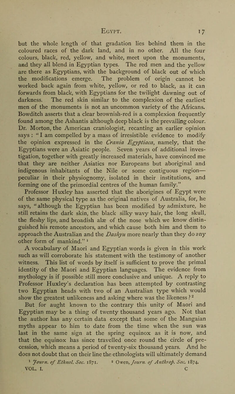 but the whole length of that gradation lies behind them in the coloured races of the dark land, and in no other. All the four colours, black, red, yellow, and white, meet upon the monuments, and they all blend in Egyptian types. The red men and the yellow are there as Egyptians, with the background of black out of which the modifications emerge. The problem of origin cannot be worked back again from white, yellow, or red to black, as it can forwards from black, with Egyptians for the twilight dawning out of darkness. The red skin similar to the complexion of the earliest men of the monuments is not an uncommon variety of the Africans. Bowditch asserts that a clear brownish-red is a complexion frequently found among the Ashantis although deep black is the prevailing colour. Dr. Morton, the American craniologist, recanting an earlier opinion says : “ I am compelled by a mass of irresistible evidence to modify the opinion expressed in the Crania Egyptiaca, namely, that the Egyptians were an Asiatic people. Seven years of additional inves- tigation, together with greatly increased materials, have convinced me that they are neither Asiatics nor Europeans but aboriginal and indigenous inhabitants of the Nile or some contiguous region— peculiar in their physiognomy, isolated in their institutions, and forming one of the primordial centres of the human family.” Professor Huxley has asserted that the aborigines of Egypt were of the same physical type as the original natives of Australia, for, he says, “ although the Egyptian has been modified by admixture, he still retains the dark skin, the black silky wavy hair, the long skull, the fleshy lips, and broadish alae of the nose which we know distin- guished his remote ancestors, and which cause both him and them to approach the Australian and the Dashyu more nearly than they do any other form of mankind.” 1 A vocabulary of Maori and Egyptian words is given in this work such as will corroborate his statement with the testimony of another witness. This list of words by itself is sufficient to prove the primal identity of the Maori and Egyptian languages. The evidence from mythology is if possible still more conclusive and unique. A reply to Professor Huxley’s declaration has been attempted by contrasting two Egyptian heads with two of an Australian type which would show the greatest unlikeness and asking where was the likeness ?2 But for aught known to the contrary this unity of Maori and Egyptian may be a thing of twenty thousand years ago. Not that the author has any certain data except that some of the Mangaian myths appear to him to date from the time when the sun was last in the same sign at the spring equinox as it is now, and that the equinox has since travelled once round the circle of pre- cession, which means a period of twenty-six thousand years. And he does not doubt that on their line the ethnologists will ultimately demand 1 jown. of Ethnol. Soc. 1871. 2 Owen, Journ. of Anthrop. Soc. 1874. VOL. I. C