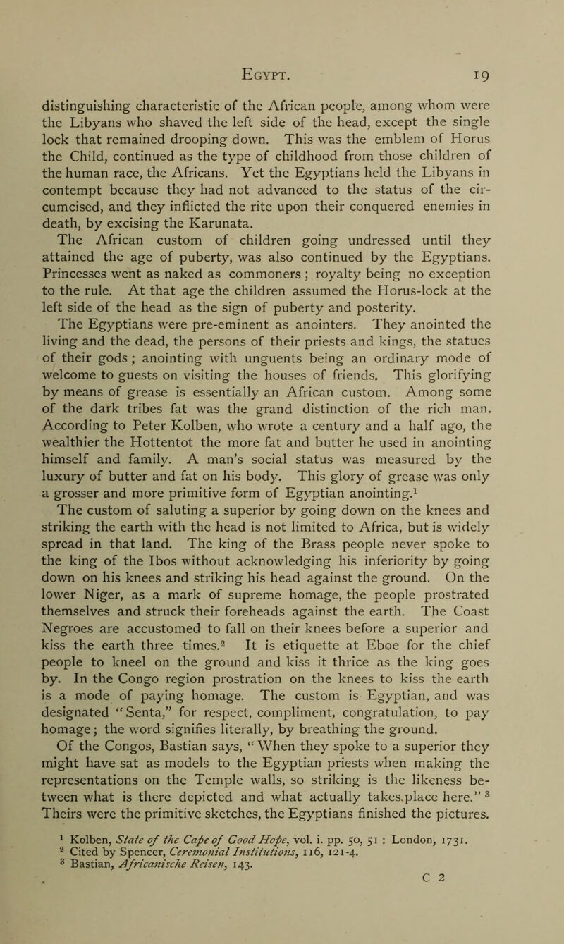 distinguishing characteristic of the African people, among whom were the Libyans who shaved the left side of the head, except the single lock that remained drooping down. This was the emblem of Horus the Child, continued as the type of childhood from those children of the human race, the Africans. Yet the Egyptians held the Libyans in contempt because they had not advanced to the status of the cir- cumcised, and they inflicted the rite upon their conquered enemies in death, by excising the Karunata. The African custom of children going undressed until they attained the age of puberty, was also continued by the Egyptians. Princesses went as naked as commoners ; royalty being no exception to the rule. At that age the children assumed the Horus-lock at the left side of the head as the sign of puberty and posterity. The Egyptians were pre-eminent as anointers. They anointed the living and the dead, the persons of their priests and kings, the statues of their gods ; anointing with unguents being an ordinary mode of welcome to guests on visiting the houses of friends. This glorifying by means of grease is essentially an African custom. Among some of the dark tribes fat was the grand distinction of the rich man. According to Peter Kolben, who wrote a century and a half ago, the wealthier the Hottentot the more fat and butter he used in anointing himself and family. A man’s social status was measured by the luxury of butter and fat on his body. This glory of grease was only a grosser and more primitive form of Egyptian anointing.1 The custom of saluting a superior by going down on the knees and striking the earth with the head is not limited to Africa, but is widely spread in that land. The king of the Brass people never spoke to the king of the Ibos without acknowledging his inferiority by going down on his knees and striking his head against the ground. On the lower Niger, as a mark of supreme homage, the people prostrated themselves and struck their foreheads against the earth. The Coast Negroes are accustomed to fall on their knees before a superior and kiss the earth three times.2 It is etiquette at Eboe for the chief people to kneel on the ground and kiss it thrice as the king goes by. In the Congo region prostration on the knees to kiss the earth is a mode of paying homage. The custom is Egyptian, and was designated “ Senta,” for respect, compliment, congratulation, to pay homage; the word signifies literally, by breathing the ground. Of the Congos, Bastian says, “ When they spoke to a superior they might have sat as models to the Egyptian priests when making the representations on the Temple walls, so striking is the likeness be- tween what is there depicted and what actually takes.place here.” 3 Theirs were the primitive sketches, the Egyptians finished the pictures. 1 Kolben, State of the Cape of Good Hope, vol. i. pp. 50, 51 : London, 1731. 2 Cited by Spencer, Cere?nonial Institutions, 116, 121-4. 3 Bastian, Africatiische Reisen, 143. C 2