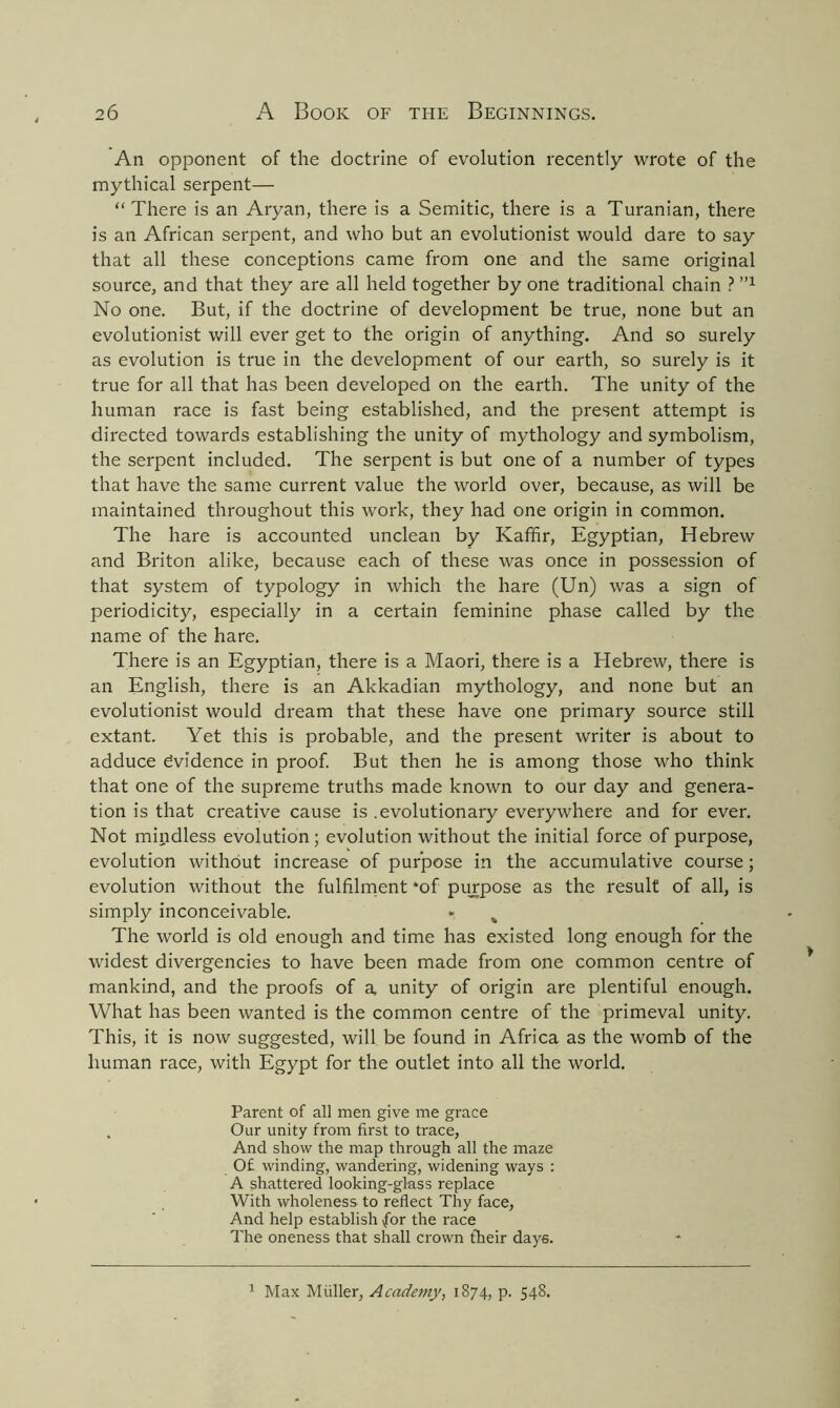 An opponent of the doctrine of evolution recently wrote of the mythical serpent— “There is an Aryan, there is a Semitic, there is a Turanian, there is an African serpent, and who but an evolutionist would dare to say that all these conceptions came from one and the same original source, and that they are all held together by one traditional chain ?1,1 No one. But, if the doctrine of development be true, none but an evolutionist will ever get to the origin of anything. And so surely as evolution is true in the development of our earth, so surely is it true for all that has been developed on the earth. The unity of the human race is fast being established, and the present attempt is directed towards establishing the unity of mythology and symbolism, the serpent included. The serpent is but one of a number of types that have the same current value the world over, because, as will be maintained throughout this work, they had one origin in common. The hare is accounted unclean by Kaffir, Egyptian, Hebrew and Briton alike, because each of these was once in possession of that system of typology in which the hare (Un) was a sign of periodicity, especially in a certain feminine phase called by the name of the hare. There is an Egyptian, there is a Maori, there is a Hebrew, there is an English, there is an Akkadian mythology, and none but an evolutionist would dream that these have one primary source still extant. Yet this is probable, and the present writer is about to adduce Evidence in proof. But then he is among those who think that one of the supreme truths made known to our day and genera- tion is that creative cause is .evolutionary everywhere and for ever. Not mindless evolution; evolution without the initial force of purpose, evolution without increase of purpose in the accumulative course; evolution without the fulfilment *of purpose as the result of all, is simply inconceivable. » % The world is old enough and time has existed long enough for the widest divergencies to have been made from one common centre of mankind, and the proofs of a, unity of origin are plentiful enough. What has been wanted is the common centre of the primeval unity. This, it is now suggested, will be found in Africa as the womb of the human race, with Egypt for the outlet into all the world. Parent of all men give me grace . Our unity from first to trace, And show the map through all the maze 0£ winding, wandering, widening ways : A shattered looking-glass replace With wholeness to reflect Thy face, And help establish for the race The oneness that shall crown their days. 1 Max Muller, Academy, 1874, p. 548.