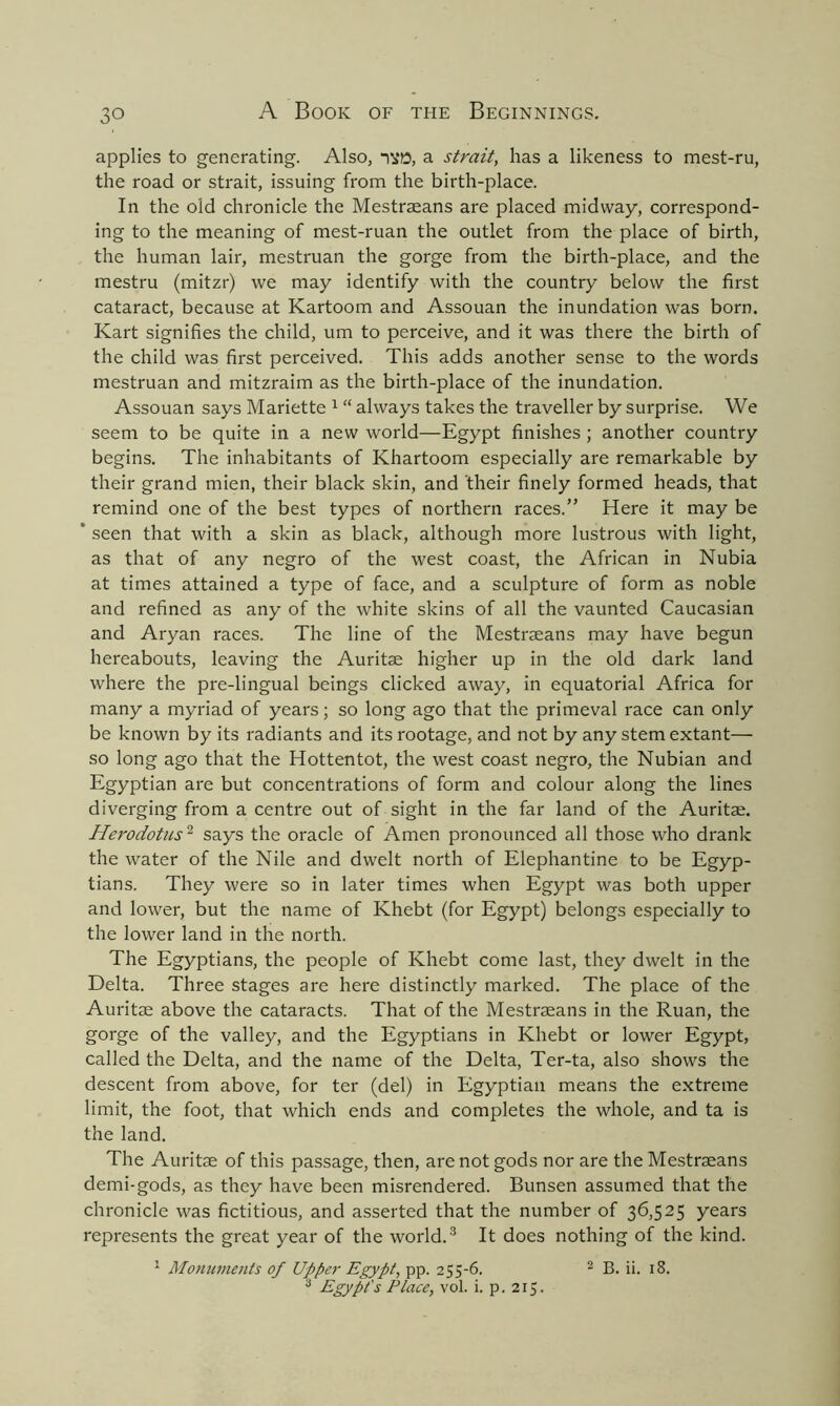 applies to generating. Also, a strait, has a likeness to mest-ru, the road or strait, issuing from the birth-place. In the old chronicle the Mestraeans are placed midway, correspond- ing to the meaning of mest-ruan the outlet from the place of birth, the human lair, mestruan the gorge from the birth-place, and the mestru (mitzr) we may identify with the country below the first cataract, because at Kartoom and Assouan the inundation was born. Kart signifies the child, um to perceive, and it was there the birth of the child was first perceived. This adds another sense to the words mestruan and mitzraim as the birth-place of the inundation. Assouan says Mariette 1 “ always takes the traveller by surprise. We seem to be quite in a new world—Egypt finishes ; another country begins. The inhabitants of Khartoom especially are remarkable by their grand mien, their black skin, and their finely formed heads, that remind one of the best types of northern races.” Here it may be * seen that with a skin as black, although more lustrous with light, as that of any negro of the west coast, the African in Nubia at times attained a type of face, and a sculpture of form as noble and refined as any of the white skins of all the vaunted Caucasian and Aryan races. The line of the Mestraeans may have begun hereabouts, leaving the Auritae higher up in the old dark land where the pre-lingual beings clicked away, in equatorial Africa for many a myriad of years; so long ago that the primeval race can only be known by its radiants and its rootage, and not by any stem extant— so long ago that the Hottentot, the west coast negro, the Nubian and Egyptian are but concentrations of form and colour along the lines diverging from a centre out of sight in the far land of the Auritae. Herodotus2 says the oracle of Amen pronounced all those who drank the water of the Nile and dwelt north of Elephantine to be Egyp- tians. They were so in later times when Egypt was both upper and lower, but the name of Khebt (for Egypt) belongs especially to the lower land in the north. The Egyptians, the people of Khebt come last, they dwelt in the Delta. Three stages are here distinctly marked. The place of the Auritae above the cataracts. That of the Mestraeans in the Ruan, the gorge of the valley, and the Egyptians in Khebt or lower Egypt, called the Delta, and the name of the Delta, Ter-ta, also shows the descent from above, for ter (del) in Egyptian means the extreme limit, the foot, that which ends and completes the whole, and ta is the land. The Auritae of this passage, then, are not gods nor are the Mestraeans demi-gods, as they have been misrendered. Bunsen assumed that the chronicle was fictitious, and asserted that the number of 36,525 years represents the great year of the world.3 It does nothing of the kind. 1 Monuments of Upper Egypt, pp. 255-6. 2 B. ii. 18. 3 Egypt's Place, vol. i. p. 215.