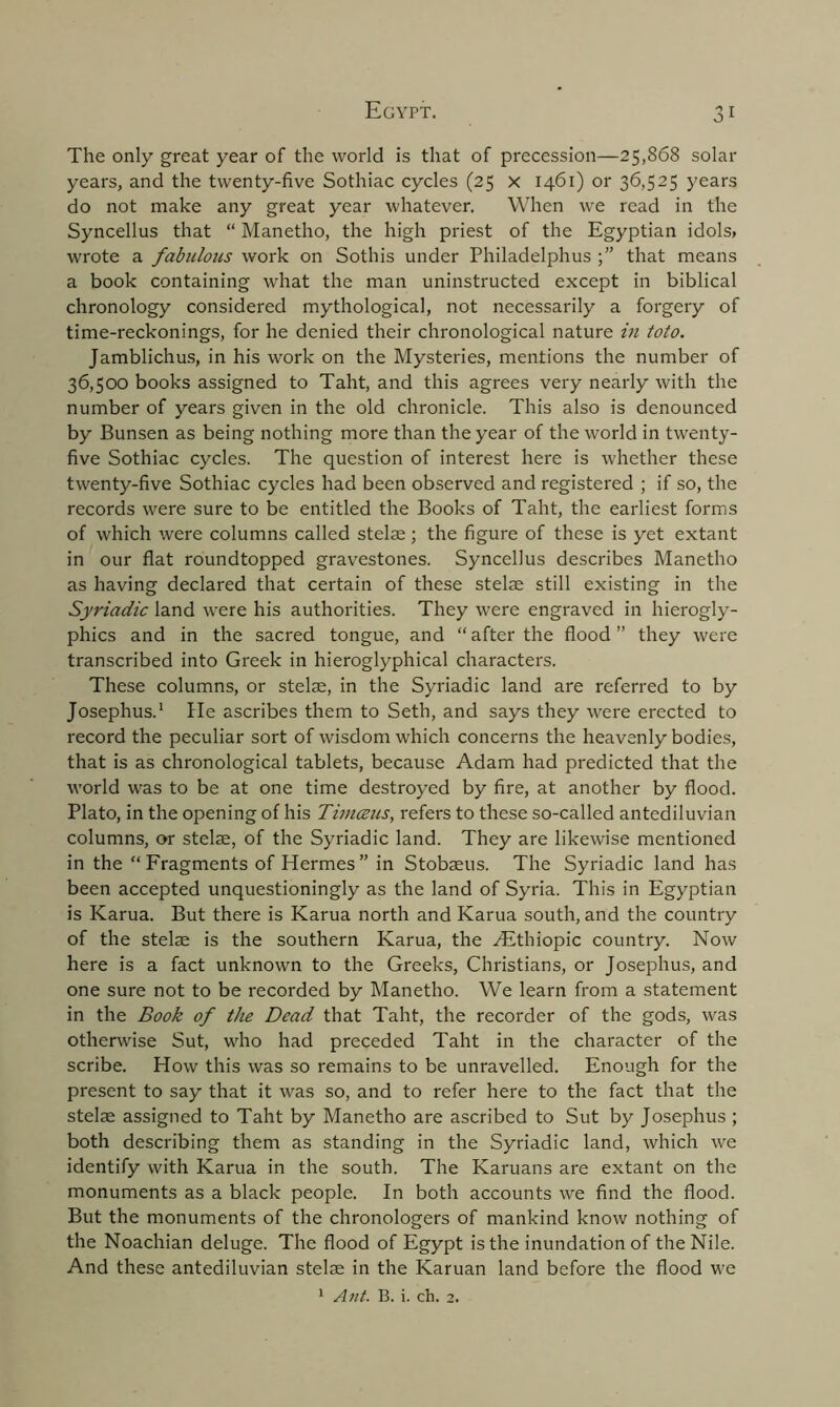 The only great year of the world is that of precession—25,868 solar years, and the twenty-five Sothiac cycles (25 x 1461) or 36,525 years do not make any great year whatever. When we read in the Syncellus that “ Manetho, the high priest of the Egyptian idols, wrote a fabulous work on Sothis under Philadelphus that means a book containing what the man uninstructed except in biblical chronology considered mythological, not necessarily a forgery of time-reckonings, for he denied their chronological nature in toto. Jamblichus, in his work on the Mysteries, mentions the number of 36,500 books assigned to Taht, and this agrees very nearly with the number of years given in the old chronicle. This also is denounced by Bunsen as being nothing more than the year of the world in twenty- five Sothiac cycles. The question of interest here is whether these twenty-five Sothiac cycles had been observed and registered ; if so, the records were sure to be entitled the Books of Taht, the earliest forms of which were columns called stelae; the figure of these is yet extant in our flat roundtopped gravestones. Syncellus describes Manetho as having declared that certain of these stelae still existing in the Syriadic land were his authorities. They were engraved in hierogly- phics and in the sacred tongue, and “after the flood” they were transcribed into Greek in hieroglyphical characters. These columns, or stelae, in the Syriadic land are referred to by Josephus.1 He ascribes them to Seth, and says they were erected to record the peculiar sort of wisdom which concerns the heavenly bodies, that is as chronological tablets, because Adam had predicted that the world was to be at one time destroyed by fire, at another by flood. Plato, in the opening of his Timmis, refers to these so-called antediluvian columns, or stelae, of the Syriadic land. They are likewise mentioned in the “ Fragments of Hermes ” in Stobaeus. The Syriadic land has been accepted unquestioningly as the land of Syria. This in Egyptian is Karua. But there is Karua north and Karua south, and the country of the stelae is the southern Karua, the ALthiopic country. Now here is a fact unknown to the Greeks, Christians, or Josephus, and one sure not to be recorded by Manetho. We learn from a statement in the Book of the Dead that Taht, the recorder of the gods, was otherwise Sut, who had preceded Taht in the character of the scribe. How this was so remains to be unravelled. Enough for the present to say that it was so, and to refer here to the fact that the stelae assigned to Taht by Manetho are ascribed to Sut by Josephus ; both describing them as standing in the Syriadic land, which we identify with Karua in the south. The Karuans are extant on the monuments as a black people. In both accounts we find the flood. But the monuments of the chronologers of mankind know nothing of the Noachian deluge. The flood of Egypt is the inundation of the Nile. And these antediluvian stelae in the Karuan land before the flood we 1 Ant. B. i. ch. 2.