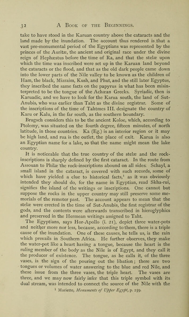 take to have stood in the Karuan country above the cataracts and the land made by the inundation. The account thus rendered is that a vast pre-monumental period of the Egyptians was represented by the princes of the Auritae, the ancient and original race under the divine reign of Hephaestus before the time of Ra, and that the stelae upon which the time was inscribed were set up in the Karuan land beyond the cataracts or the flood, and that as the old dark people came down into the lower parts of the Nile valley to be known as the children of Ham, the black, Mizraim, Kush, and Phut, and the still later Egyptus, they inscribed the same facts on the papyrus in what has been misin- terpreted to be the tongue of the Achaean Greeks. Syriadic, then is Karuadic, and we have to look for the Karua south, the land of Sut- Anubis, who was earlier than Taht as the divine registrar. Some of the inscriptions of the time of Tahtmes III. designate the country of Karu or Kalu, in the far south, as the southern boundary. Brugsch considers this to be the ancient Koloe, which, according to Ptolemy, was situated on the fourth degree, fifteen minutes, of north latitude, in those countries. Ka (Eg.) is an interior region or it may be high land, and rua is the outlet, the place of exit. Karua is also an Egyptian name for a lake, so that the name might mean the lake country. It is noticeable that the true country of the stelae and the rock- inscriptions is sharply defined by the first cataract. In the route from Assouan to Philae the rock-inscriptions abound on all sides. Schayl, a small island in the cataract, is covered with such records, some of which have yielded a clue to historical facts,1 as it was obviously intended they should do, for the name in Egyptian, read Skha-rui, signifies the island of the writings or inscriptions. One cannot but suppose the rocks in the upper country may still preserve some me- morials of the remoter past. The account appears to mean that the stelse were erected in the time of Sut-Anubis, the first registrar of the gods, and the contents were afterwards transcribed in hieroglyphics and preserved in the Hermean writings assigned to Taht. The Egyptians, says Hor-Apollo (i. 21), depict three water-pots and neither more nor less, because, according to them, there is a triple cause of the inundation. One of these causes, he tells us, is the rain which prevails in Southern Africa. He further observes, they make the water-pot like a heart having a tongue, because the heart is the ruling member of the body as the Nile is of Egypt, and they call it the producer of existence. The tongue, as he calls it, of the three vases, is the sign of the pouring out the libation ; there are two tongues or volumes of water answering to the blue and red Nile, and these issue from the three vases, the triple heart. The vases are three, and we may now fairly infer that this triple symbol with its dual stream, was intended to connect the source of the Nile with the 1 Mariette, Monuments of Upper Egypt, p. 259.