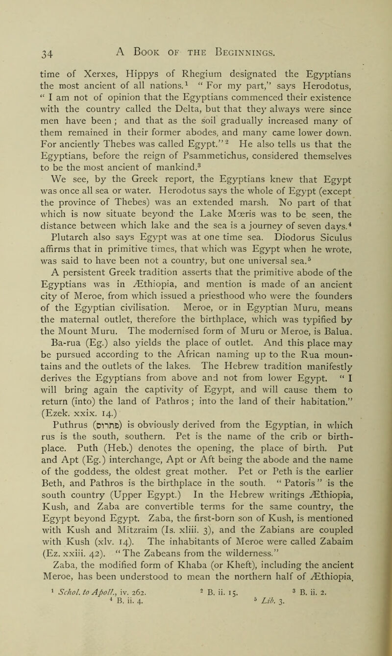 time of Xerxes, Hippys of Rhegium designated the Egyptians the most ancient of all nations.1 “ For my part,” says Herodotus, “ I am not of opinion that the Egyptians commenced their existence with the country called the Delta, but that they always were since men have been ; and that as the soil gradually increased many of them remained in their former abodes, and many came lower down. For anciently Thebes was called Egypt.”2 He also tells us that the Egyptians, before the reign of Psammetichus, considered themselves to be the most ancient of mankind.3 We see, by the Greek report, the Egyptians knew that Egypt was once all sea or water. Herodotus says the whole of Egypt (except the province of Thebes) was an extended marsh. No part of that which is now situate beyond the Lake Moeris was to be seen, the distance between which lake and the sea is a journey of seven days.4 Plutarch also says Egypt was at one time sea. Diodorus Siculus affirms that in primitive times, that which was Egypt when he wrote, was said to have been not a country, but one universal sea.5 A persistent Greek tradition asserts that the primitive abode of the Egyptians was in ^Ethiopia, and mention is made of an ancient city of Meroe, from which issued a priesthood v/ho were the founders of the Egyptian civilisation. Meroe, or in Egyptian Muru, means the maternal outlet, therefore the birthplace, which was typified by the Mount Muru. The modernised form of Muru or Meroe, is Balua. Ba-rua (Eg.) also yields the place of outlet. And this place may be pursued according to the African naming up to the Rua moun- tains and the outlets of the lakes. The Hebrew tradition manifestly derives the Egyptians from above and not from lower Egypt. “ I will bring again the captivity of Egypt, and will cause them to return (into) the land of Pathros ; into the land of their habitation.” (Ezek. xxix. 14.) Puthrus (Dlins) is obviously derived from the Egyptian, in which rus is the south, southern. Pet is the name of the crib or birth- place. Puth (Heb.) denotes the opening, the place of birth. Put and Apt (Eg.) interchange, Apt or Aft being the abode and the name of the goddess, the oldest great mother. Pet or Peth is the earlier Beth, and Pathros is the birthplace in the south. “ Patoris ” is the south country (Upper Egypt.) In the Hebrew writings Hithiopia, Kush, and Zaba are convertible terms for the same country, the Egypt beyond Egypt. Zaba, the first-born son of Kush, is mentioned with Kush and Mitzraim (Is. xliii. 3), and the Zabians are coupled with Kush (xlv. 14). The inhabitants of Meroe were called Zabaim (Ez. xxiii. 42). “The Zabeans from the wilderness.” Zaba, the modified form of Khaba (or Kheft), including the ancient Meroe, has been understood to mean the northern half of .Ethiopia, 1 Schol. to Apoll., iv. 262. 2 B. ii. 15. 3 B. ii. 2. 4 B, ii. 4. 5 Lib. 3.