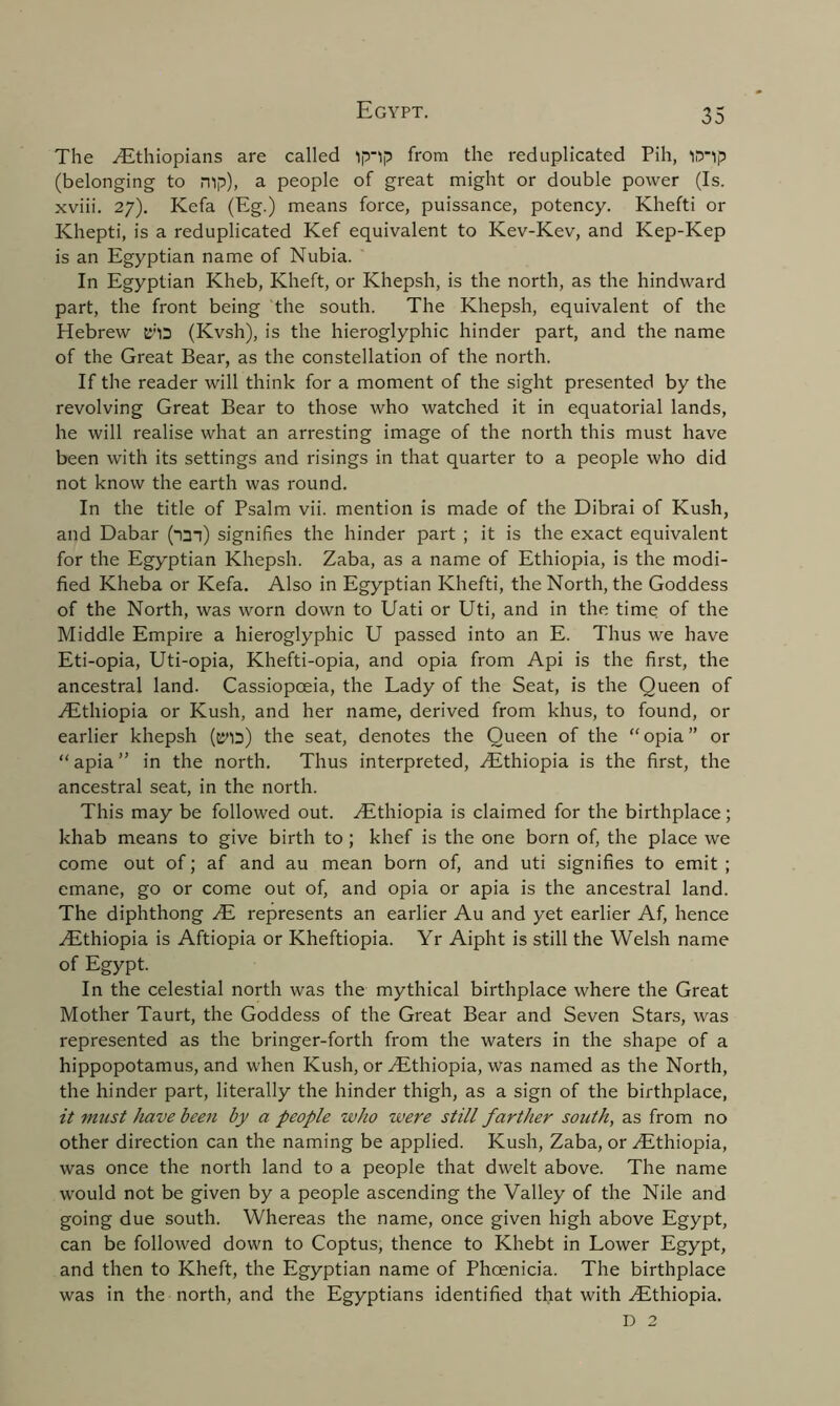 The Ethiopians are called ip'lp from the reduplicated Pih, iD’ip (belonging to mp), a people of great might or double power (Is. xviii. 27). Kefa (Eg.) means force, puissance, potency. Khefti or Khepti, is a reduplicated Kef equivalent to Kev-Kev, and Kep-Kep is an Egyptian name of Nubia. In Egyptian Kheb, Klieft, or Khepsh, is the north, as the hindward part, the front being the south. The Khepsh, equivalent of the Hebrew C'lD (Kvsh), is the hieroglyphic hinder part, and the name of the Great Bear, as the constellation of the north. If the reader will think for a moment of the sight presented by the revolving Great Bear to those who watched it in equatorial lands, he will realise what an arresting image of the north this must have been with its settings and risings in that quarter to a people who did not know the earth was round. In the title of Psalm vii. mention is made of the Dibrai of Kush, and Dabar (nan) signifies the hinder part ; it is the exact equivalent for the Egyptian Khepsh. Zaba, as a name of Ethiopia, is the modi- fied Kheba or Kefa. Also in Egyptian Khefti, the North, the Goddess of the North, was worn down to Uati or Uti, and in the time of the Middle Empire a hieroglyphic U passed into an E. Thus we have Eti-opia, Uti-opia, Khefti-opia, and opia from Api is the first, the ancestral land. Cassiopoeia, the Lady of the Seat, is the Queen of .Ethiopia or Kush, and her name, derived from khus, to found, or earlier khepsh (pna) the seat, denotes the Queen of the “opia” or “ apia ” in the north. Thus interpreted, Ethiopia is the first, the ancestral seat, in the north. This may be followed out. Ethiopia is claimed for the birthplace; khab means to give birth to; khef is the one born of, the place we come out of; af and au mean born of, and uti signifies to emit ; emane, go or come out of, and opia or apia is the ancestral land. The diphthong E represents an earlier Au and yet earlier Af, hence Ethiopia is Aftiopia or Kheftiopia. Yr Aipht is still the Welsh name of Egypt. In the celestial north was the mythical birthplace where the Great Mother Taurt, the Goddess of the Great Bear and Seven Stars, was represented as the bringer-forth from the waters in the shape of a hippopotamus, and when Kush, or Ethiopia, was named as the North, the hinder part, literally the hinder thigh, as a sign of the birthplace, it must have bee?i by a people who were still farther south, as from no other direction can the naming be applied. Kush, Zaba, or Ethiopia, was once the north land to a people that dwelt above. The name would not be given by a people ascending the Valley of the Nile and going due south. Whereas the name, once given high above Egypt, can be followed down to Coptus, thence to Khebt in Lower Egypt, and then to Kheft, the Egyptian name of Phoenicia. The birthplace was in the north, and the Egyptians identified that with Ethiopia. D 2