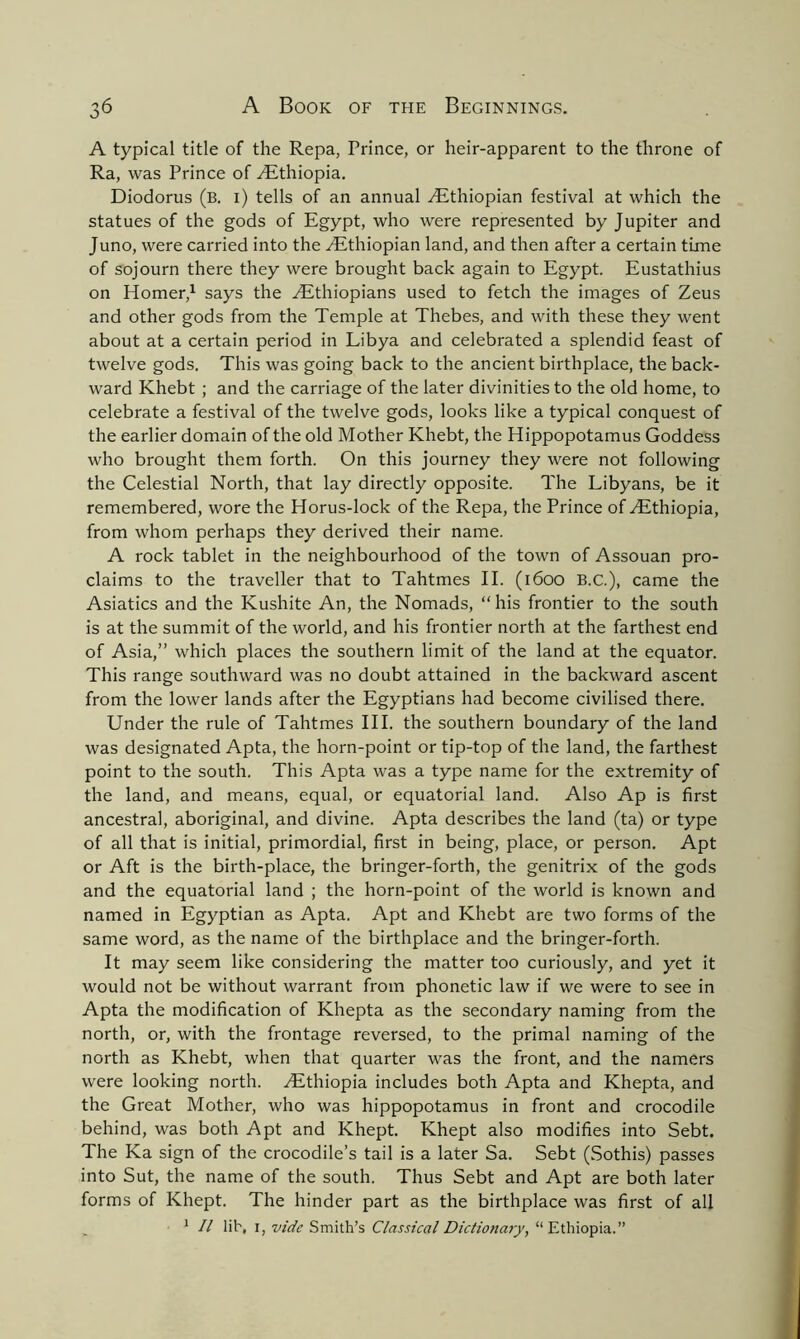 A typical title of the Repa, Prince, or heir-apparent to the throne of Ra, was Prince of /Ethiopia. Diodorus (b. i) tells of an annual ./Ethiopian festival at which the statues of the gods of Egypt, who were represented by Jupiter and Juno, were carried into the /Ethiopian land, and then after a certain time of sojourn there they were brought back again to Egypt. Eustathius on Homer,1 says the /Ethiopians used to fetch the images of Zeus and other gods from the Temple at Thebes, and with these they went about at a certain period in Libya and celebrated a splendid feast of twelve gods. This was going back to the ancient birthplace, the back- ward Khebt ; and the carriage of the later divinities to the old home, to celebrate a festival of the twelve gods, looks like a typical conquest of the earlier domain of the old Mother Khebt, the Hippopotamus Goddess who brought them forth. On this journey they were not following the Celestial North, that lay directly opposite. The Libyans, be it remembered, wore the Horus-lock of the Repa, the Prince of /Ethiopia, from whom perhaps they derived their name. A rock tablet in the neighbourhood of the town of Assouan pro- claims to the traveller that to Tahtmes II. (1600 B.C.), came the Asiatics and the Kushite An, the Nomads, “his frontier to the south is at the summit of the world, and his frontier north at the farthest end of Asia,” which places the southern limit of the land at the equator. This range southward was no doubt attained in the backward ascent from the lower lands after the Egyptians had become civilised there. Under the rule of Tahtmes III. the southern boundary of the land was designated Apta, the horn-point or tip-top of the land, the farthest point to the south. This Apta was a type name for the extremity of the land, and means, equal, or equatorial land. Also Ap is first ancestral, aboriginal, and divine. Apta describes the land (ta) or type of all that is initial, primordial, first in being, place, or person. Apt or Aft is the birth-place, the bringer-forth, the genitrix of the gods and the equatorial land ; the horn-point of the world is known and named in Egyptian as Apta. Apt and Khebt are two forms of the same word, as the name of the birthplace and the bringer-forth. It may seem like considering the matter too curiously, and yet it would not be without warrant from phonetic law if we were to see in Apta the modification of Khepta as the secondary naming from the north, or, with the frontage reversed, to the primal naming of the north as Khebt, when that quarter was the front, and the namers were looking north. /Ethiopia includes both Apta and Khepta, and the Great Mother, who was hippopotamus in front and crocodile behind, was both Apt and Khept. Khept also modifies into Sebt. The Ka sign of the crocodile’s tail is a later Sa. Sebt (Sothis) passes into Sut, the name of the south. Thus Sebt and Apt are both later forms of Khept. The hinder part as the birthplace was first of all 1 II lib, 1, vide Smith’s Classical Dictionary, “Ethiopia.”