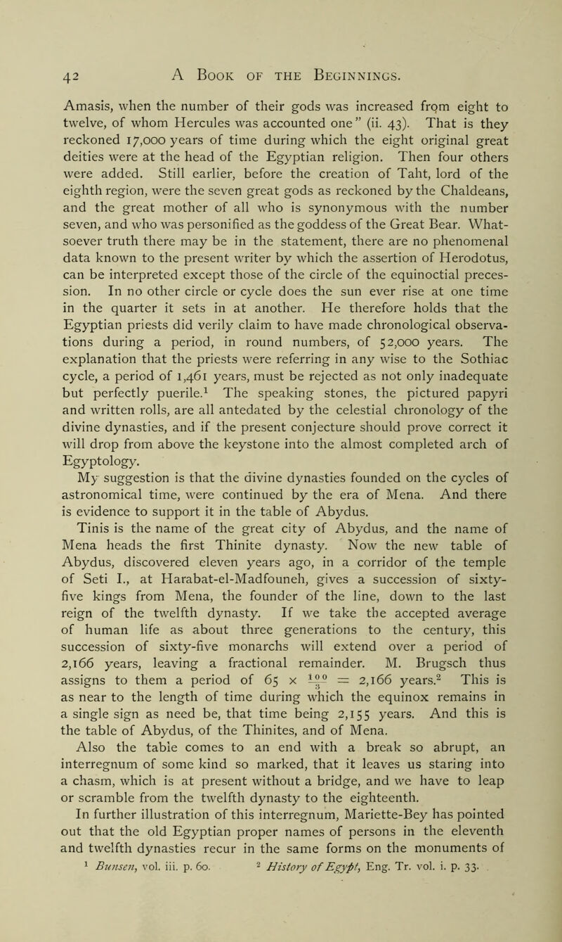 Amasis, when the number of their gods was increased from eight to twelve, of whom Hercules was accounted one” (ii. 43). That is they reckoned 17,000 years of time during which the eight original great deities were at the head of the Egyptian religion. Then four others were added. Still earlier, before the creation of Taht, lord of the eighth region, were the seven great gods as reckoned by the Chaldeans, and the great mother of all who is synonymous with the number seven, and who was personified as the goddess of the Great Bear. What- soever truth there may be in the statement, there are no phenomenal data known to the present writer by which the assertion of Herodotus, can be interpreted except those of the circle of the equinoctial preces- sion. In no other circle or cycle does the sun ever rise at one time in the quarter it sets in at another. He therefore holds that the Egyptian priests did verily claim to have made chronological observa- tions during a period, in round numbers, of 52,000 years. The explanation that the priests were referring in any wise to the Sothiac cycle, a period of 1,461 years, must be rejected as not only inadequate but perfectly puerile.1 The speaking stones, the pictured papyri and written rolls, are all antedated by the celestial chronology of the divine dynasties, and if the present conjecture should prove correct it will drop from above the keystone into the almost completed arch of Egyptology. My suggestion is that the divine dynasties founded on the cycles of astronomical time, were continued by the era of Mena. And there is evidence to support it in the table of Abydus. Tinis is the name of the great city of Abydus, and the name of Mena heads the first Thinite dynasty. Now the new table of Abydus, discovered eleven years ago, in a corridor of the temple of Seti I., at Harabat-el-Madfouneh, gives a succession of sixty- five kings from Mena, the founder of the line, down to the last reign of the twelfth dynasty. If we take the accepted average of human life as about three generations to the century, this succession of sixty-five monarchs will extend over a period of 2,166 years, leaving a fractional remainder. M. Brugsch thus assigns to them a period of 65 x Wc* = 2,166 years.2 This is as near to the length of time during which the equinox remains in a single sign as need be, that time being 2,155 years. And this is the table of Abydus, of the Thinites, and of Mena. Also the table comes to an end with a break so abrupt, an interregnum of some kind so marked, that it leaves us staring into a chasm, which is at present without a bridge, and we have to leap or scramble from the twelfth dynasty to the eighteenth. In further illustration of this interregnum, Mariette-Bey has pointed out that the old Egyptian proper names of persons in the eleventh and twelfth dynasties recur in the same forms on the monuments of 1 Bunsen, vol. iii. p. 60. 2 History of Egypt, Eng. Tr. vol. i. p. 33.