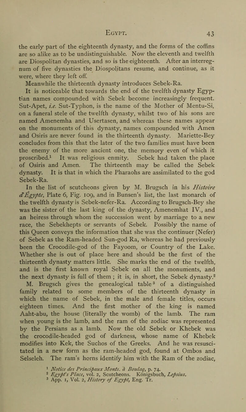 the early part of the eighteenth dynasty, and the forms of the coffins are so alike as to be undistinguishable. Now the eleventh and twelfth are Diospolitan dynasties, and so is the eighteenth. After an interreg- num of five dynasties the Diospolitans resume, and continue, as it were, where they left off. Meanwhile the thirteenth dynasty introduces Sebek-Ra. It is noticeable that towards the end of the twelfth dynasty Egyp- tian names compounded with Sebek become increasingly frequent. Sut-Apet, i.e. Sut-Typhon, is the name of the Mother of Mentu-Si, on a funeral stele of the twelfth dynasty, whilst two of his sons are named Amenemha and Usertasen, and whereas these names appear on the monuments of this dynasty, names compounded with Amen and Osiris are never found in the thirteenth dynasty. Mariette-Bey concludes from this that the later of the two families must have been the enemy of the more ancient one, the memory even of which it proscribed.1 It was religious enmity. Sebek had taken the place of Osiris and Amen. The thirteenth may be called the Sebek dynasty. It is that in which the Pharaohs are assimilated to the god Sebek-Ra. In the list of scutcheons given by M. Brugsch in his Histoire ctEgypte, Plate 6, Fig. 109, and in Bunsen’s list, the last monarch of the twelfth dynasty is Sebek-nefer-Ra. According to Brugsch-Bey she was the sister of the last king of the dynasty, Amenemhat IV., and an heiress through whom the succession went by marriage to a new race, the Sebekhepts or servants of Sebek. Possibly the name of this Queen conveys the information that she was the continuer (Nefer) of Sebek as the Ram-headed Sun-god Ra, whereas he had previously been the Crocodile-god of the Fayoom, or Country of the Lake. Whether she is out of place here and should be the first of the thirteenth dynasty matters little. She marks the end of the twelfth, and is the first known royal Sebek on all the monuments, and the next dynasty is full of them ; it is, in short, the Sebek dynasty.2 M. Brugsch gives the genealogical table3 of a distinguished family related to some members of the thirteenth dynasty in which the name of Sebek, in the male and female titles, occurs eighteen times. And the first mother of the king is named Aaht-abu, the house (literally the womb) of the lamb. The ram when young is the lamb, and the ram of the zodiac was represented by the Persians as a lamb. Now the old Sebek or Khebek was the crocodile-headed god of darkness, whose name of Khebek modifies into Kek, the Suchos of the Greeks. And he was resusci- tated in a new form as the ram-headed god, found at Ombos and Selseleh. The ram’s horns identify him with the Ram of the zodiac, 1 Notice des Principaux Monts, a Boulaq, p. 74. 2 Egypt's Place, vol. 2, Scutcheons. Konigsbuch, Lepsius. 3 App. 1, Vol. 2, History of Egypt, Eng. Tr.