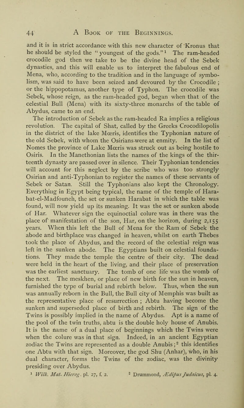 and it is in strict accordance with this new character of'Kronus that he should be styled the “youngest of the gods.”1 The ram-headed crocodile god then we take to be the divine head of the Sebek dynasties, and this will enable us to interpret the fabulous end of Mena, who, according to the tradition and in the language of symbo- lism, was said to have been seized and devoured by the Crocodile ; or the hippopotamus, another type of Typhon. The crocodile was Sebek, whose reign, as the ram-headed god, began when that of the celestial Bull (Mena) with its sixty-three monarchs of the table of Abydus, came to an end. The introduction of Sebek as the ram-headed Ra implies a religious revolution. The capital of Shat, called by the Greeks Crocodilopolis in the district of the lake Moeris, identifies the Typhonian nature of the old Sebek, with whom the Osirians were at enmity. In the list of Nomes the province of Lake Mceris was struck out as being hostile to Osiris. In the Manethonian lists the names of the kings of the thir- teenth dynasty are passed over in silence. Their Typhonian tendencies will account for this neglect by the scribe who was too strongly Osirian and anti-Typhonian to register the names of these servants of Sebek or Satan. Still the Typhonians also kept the Chronology. Everything in Egypt being typical, the name of the temple of Hara- bat-el-Madfouneh, the set or sunken Harabat in which the table was found, will now yield up its meaning. It was the set or sunken abode of Har. Whatever sign the equinoctial colure was in there was the place of manifestation of the son, Har, on the horizon, during 2,155 years. When this left the Bull of Mena for the Ram of Sebek the abode and birthplace was changed in heaven, whilst on earth Thebes took the place of Abydus, and the record of the celestial reign was left in the sunken abode. The Egyptians built on celestial founda- tions. They made the temple the centre of their city. The dead were held in the heart of the living, and their place of preservation was the earliest sanctuary. The tomb of one life was the womb of the next. The meskhen, or place of new birth for the sun in heaven, furnished the type of burial and rebirth below. Thus, when the sun was annually reborn in the Bull, the Bull city of Memphis was built as the representative place of resurrection ; Abtu having become the sunken and superseded place of birth and rebirth. The sign of the Twins is possibly implied in the name of Abydus. Apt is a name of the pool of the twin truths, abtu is the double holy house of Anubis. It is the name of a dual place of beginnings which the Twins were when the colure was in that sign. Indeed, in an ancient Egyptian zodiac the Twins are represented as a double Anubis;2 this identifies one Abtu with that sign. Moreover, the god Shu (Anhar), who, in his dual character, forms the Twins of the zodiac, was the divinity presiding over Abydus. 1 Wilk. Mat. Hierog. pi. 27, f. 2. 2 Drummond, /Edipus Judaicus, pi. 4.