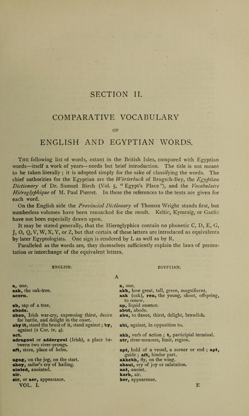 SECTION II. COMPARATIVE VOCABULARY OF ENGLISH AND EGYPTIAN WORDS. The following list of words, extant in the British Isles, compared with Egyptian words—itself a work of years—needs but brief introduction. The title is not meant to be taken literally ; it is adopted simply for the sake of classifying the words. The chief authorities for the Egyptian are the Worterbuch of Brugsch-Bey, the Egyptian Dictionary of Dr. Samuel Birch (Vol. 5, “Egypt’s Place”), and the Vocabulaire Hitroglyphique of M. Paul Pierret. In these the references to the texts are given for each word. On the English side the Provincial Dictionary of Thomas Wright stands first, but numberless volumes have been ransacked for the result. Keltic, Kymraig, or Gaelic have not been especially drawn upon. It may be stated generally, that the Hieroglyphics contain no phonetic C, D, E, G, J, O, Q, V, W, X, Y, or Z, but that certain of these letters are introduced as equivalents by later Egyptologists. One sign is rendered by L as well as by R. Paralleled as the words are, they themselves sufficiently explain the laws of permu- tation or interchange of the equivalent letters. ENGLISH. EGYPTIAN. A a, one. aak, the oak-tree. acorn. ab, sap of a tree. abode. aboo, Irish war-cry, expressing thirst, desire for battle, and delight in the onset, aby it, stand the brunt of it, stand against; by, against (1 Cor. iv. 4). act. adragoul or addergoul (Irish), a place be- tween two river-prongs, aft, stern, place of helm. agog, on the jog, on the start, ahoy, sailor’s cry of hailing, ainted, anointed, air. air, or aer, appearance. VOL. I. a, one. akh, how great, tall, green, magnificent, aak (oak), ren, the young, shoot, offspring, to renew, ap, liquid essence, abut, abode. abu, to dance, thirst, delight, brandish. abi, against, in opposition to. akh, verb of action ; t, participial terminal, atr, river-measure, limit, region. apt, hold of a vessel, a corner or end ; apt, guide ; aft, hinder part, akhekh, fly, on the wing, ahaui, cry of joy or salutation, ant, anoint, karh, air. her, appearance. F,