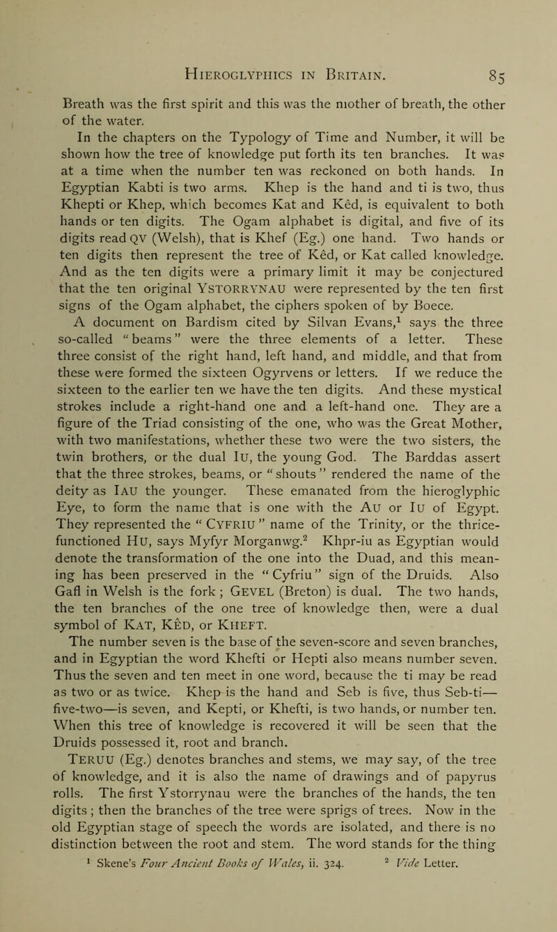 Breath was the first spirit and this was the mother of breath, the other of the water. In the chapters on the Typology of Time and Number, it will be shown how the tree of knowledge put forth its ten branches. It was at a time when the number ten was reckoned on both hands. In Egyptian Kabti is two arms. Khep is the hand and ti is two, thus Khepti or Khep, which becomes Kat and Ked, is equivalent to both hands or ten digits. The Ogam alphabet is digital, and five of its digits read QV (Welsh), that is Khef (Eg.) one hand. Two hands or ten digits then represent the tree of Ked, or Kat called knowledge. And as the ten digits were a primary limit it may be conjectured that the ten original Ystorrynau were represented by the ten first signs of the Ogam alphabet, the ciphers spoken of by Boece. A document on Bardism cited by Silvan Evans,1 says the three so-called “ beams ” were the three elements of a letter. These three consist of the right hand, left hand, and middle, and that from these were formed the sixteen Ogyrvens or letters. If we reduce the sixteen to the earlier ten we have the ten digits. And these mystical strokes include a right-hand one and a left-hand one. They are a figure of the Triad consisting of the one, who was the Great Mother, with two manifestations, whether these two were the two sisters, the twin brothers, or the dual Iu, the young God. The Barddas assert that the three strokes, beams, or “shouts” rendered the name of the deity as lAU the younger. These emanated from the hieroglyphic Eye, to form the name that is one with the Au or Iu of Egypt. They represented the “ Cyfriu ” name of the Trinity, or the thrice- functioned Hu, says Myfyr Morganwg.2 Khpr-iu as Egyptian would denote the transformation of the one into the Duad, and this mean- ing has been preserved in the “Cyfriu” sign of the Druids. Also Gafl in Welsh is the fork ; Gevel (Breton) is dual. The two hands, the ten branches of the one tree of knowledge then, were a dual symbol of Kat, Ked, or Kheft. The number seven is the base of the seven-score and seven branches, and in Egyptian the word Khefti or Hepti also means number seven. Thus the seven and ten meet in one word, because the ti may be read as two or as twice. Khep is the hand and Seb is five, thus Seb-ti— five-two—is seven, and Kepti, or Khefti, is two hands, or number ten. When this tree of knowledge is recovered it will be seen that the Druids possessed it, root and branch. Teruu (Eg.) denotes branches and stems, we may say, of the tree of knowledge, and it is also the name of drawings and of papyrus rolls. The first Ystorrynau were the branches of the hands, the ten digits ; then the branches of the tree were sprigs of trees. Now in the old Egyptian stage of speech the words are isolated, and there is no distinction between the root and stem. The word stands for the thing 1 Skene’s Four Ancient Books of Wales, ii. 324. 2 Vide Letter.