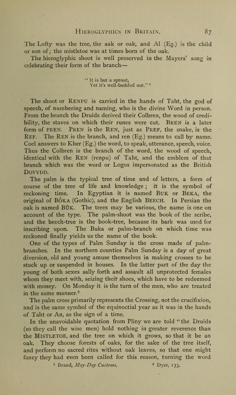 The Lofty was the tree, the aak or oak, and A1 (Eg.) is the child or son of; the mistletoe was at times born of the oak. The hieroglyphic shoot is well preserved in the Mayers’ song in celebrating their form of the branch— “ It is but a sprout, Yet it’s well-budded out.” 1 The shoot or RENPU is carried in the hands of Taht, the god of speech, of numbering and naming, who is the divine Word in person. From the branch the Druids derived their Colbren, the wood of credi- bility, the staves on which their runes were cut. Bren is a later form of PREN. Pren is the Ren, just as Pref, the snake, is the Ref. The Ren is the branch, and ren (Eg.) means to call by name. Coel answers to Kher (Eg.) the word, to speak, utterance, speech, voice. Thus the Colbren is the branch of the word, the wood of speech, identical with the Ren (renpu) of Taht, and the emblem of that branch which was the word or Logos impersonated as the British Dovydd. The palm is the typical tree of time and of letters, a form of course of the tree of life and knowledge ; it is the symbol of reckoning time. In Egyptian it is named Buk or Beka, the original of Boka (Gothic), and the English Beech. In Persian the oak is named B0K. The trees may be various, the name is one on account of the type. The palm-shoot was the book of the scribe, and the beech-tree is the book-tree, because its bark was used for inscribing upon. The Buka or palm-branch on which time was reckoned finally yields us the name of the book. One of the types of Palm Sunday is the cross made of palm- branches. In the northern counties Palm Sunday is a day of great diversion, old and young amuse themselves in making crosses to be stuck up or suspended in houses. In the latter part of the day the young of both sexes sally forth and assault all unprotected females whom they meet with, seizing their shoes, which have to be redeemed with money. On Monday it is the turn of the men, who are treated in the same manner.2 The palm cross primarily represents the Crossing, not the crucifixion, and is the same symbol of the equinoctial year as it was in the hands of Taht or An, as the sign of a time. In the unavoidable quotation from Pliny we are told “the Druids (so they call the wise men) hold nothing in greater reverence than the Mistletoe, and the tree on which it grows, so that it be an oak. They choose forests of oaks, for the sake of the tree itself, and perform no sacred rites without oak leaves, so that one might fancy they had even been called for this reason, turning the word 1 Brand, May-Day Customs. s Dyer, 133.