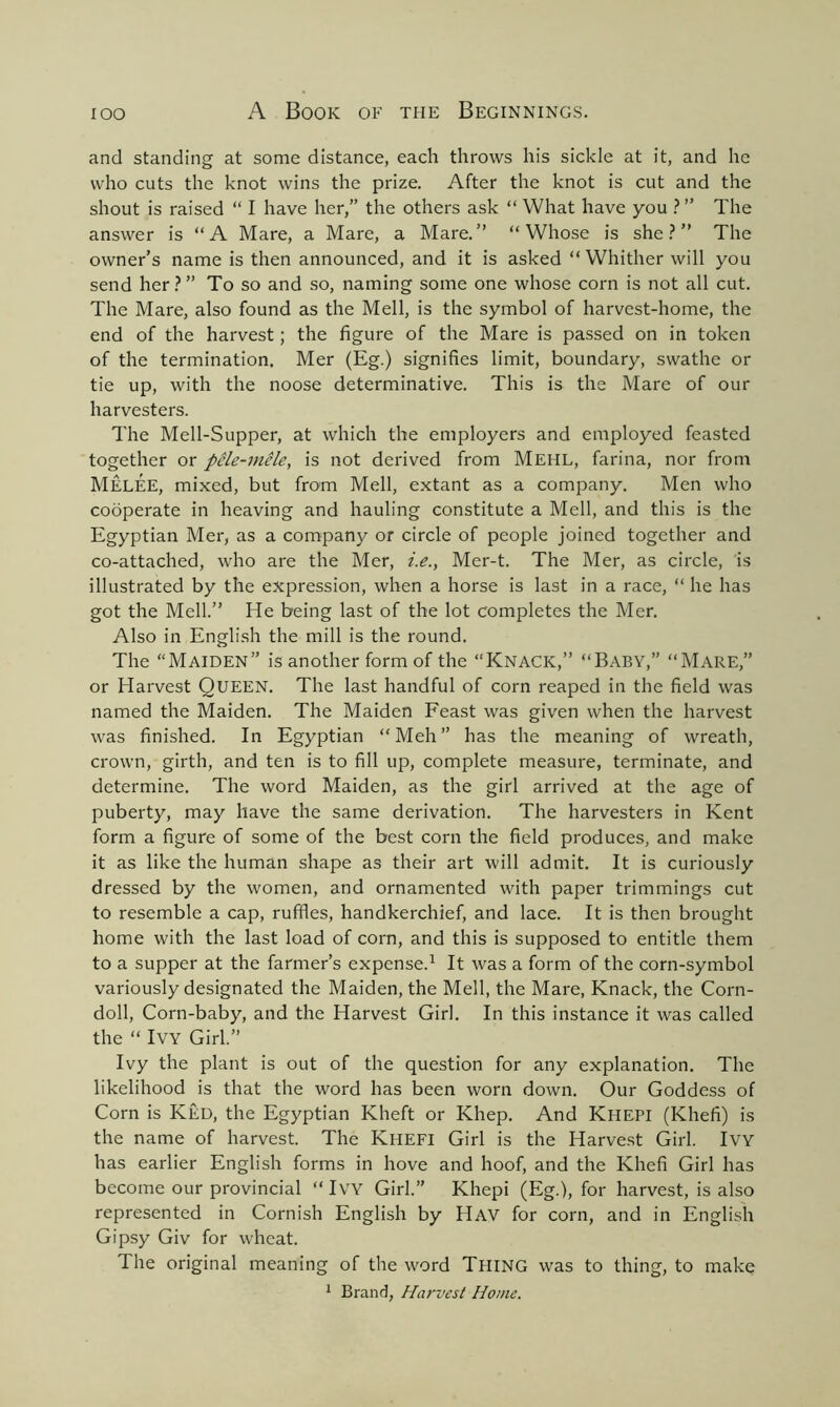 and standing at some distance, each throws his sickle at it, and he who cuts the knot wins the prize. After the knot is cut and the shout is raised “ I have her,” the others ask “ What have you ?” The answer is “A Mare, a Mare, a Mare.” “Whose is she?” The owner’s name is then announced, and it is asked “ Whither will you send her?” To so and so, naming some one whose corn is not all cut. The Mare, also found as the Mell, is the symbol of harvest-home, the end of the harvest; the figure of the Mare is passed on in token of the termination. Mer (Eg.) signifies limit, boundary, swathe or tie up, with the noose determinative. This is the Mare of our harvesters. The Mell-Supper, at which the employers and employed feasted together or pHe-mele, is not derived from Mehl, farina, nor from Melee, mixed, but from Mell, extant as a company. Men who cooperate in heaving and hauling constitute a Mell, and this is the Egyptian Mer, as a company or circle of people joined together and co-attached, who are the Mer, i.e., Mer-t. The Mer, as circle, is illustrated by the expression, when a horse is last in a race, “ he has got the Mell.” He being last of the lot completes the Mer. Also in English the mill is the round. The “Maiden” is another form of the “Knack,” “Baby,” “Mare,” or Harvest QUEEN. The last handful of corn reaped in the field was named the Maiden. The Maiden Feast was given when the harvest was finished. In Egyptian “Meh” has the meaning of wreath, crown, girth, and ten is to fill up, complete measure, terminate, and determine. The word Maiden, as the girl arrived at the age of puberty, may have the same derivation. The harvesters in Kent form a figure of some of the best corn the field produces, and make it as like the human shape as their art will admit. It is curiously dressed by the women, and ornamented with paper trimmings cut to resemble a cap, ruffles, handkerchief, and lace. It is then brought home with the last load of corn, and this is supposed to entitle them to a supper at the farmer’s expense.1 It was a form of the corn-symbol variously designated the Maiden, the Mell, the Mare, Knack, the Corn- doll, Corn-baby, and the Harvest Girl. In this instance it was called the “ Ivy Girl.” Ivy the plant is out of the question for any explanation. The likelihood is that the word has been worn down. Our Goddess of Corn is Ked, the Egyptian Kheft or Khep. And KHEPI (Khefi) is the name of harvest. The KHEFI Girl is the Harvest Girl. IVY has earlier English forms in hove and hoof, and the Khefi Girl has become our provincial “IVY Girl.” Khepi (Eg.), for harvest, is also represented in Cornish English by IlAV for corn, and in English Gipsy Giv for wheat. The original meaning of the word TPIING was to thing, to make