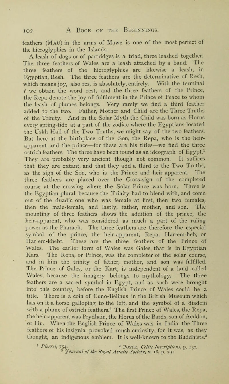 feathers (Mau) in the arms of Mawe is one of the most perfect of the hieroglyphics in the Islands. A leash of dogs or of partridges is a triad, three leashed together. The three feathers of Wales are a leash attached by a band. The three feathers of the hieroglyphics are likewise a leash, in Egyptian, Resh. The three feathers are the determinative of Resh, which means joy, also res, is absolutely, entirely. With the terminal t we obtain the word rest, and the three feathers of the Prince, the Repa denote the joy of fulfilment in the Prince of Peace to whom the leash of plumes belongs. Very rarely we find a third feather added to the two. Father, Mother and Child are the Three Truths of the Trinity. And in the Solar Myth the Child was born as Horus every spring-tide at a part of the zodiac where the Egyptians located the Uskh Hall of the Two Truths, we might say of the two feathers. But here at the birthplace of the Son, the Repa, who is the heir- apparent and the prince—for these are his titles—we find the three ostrich feathers. The three have been found as an ideograph of Egypt.1 They are probably very ancient though not common. It suffices that they are extant, and that they add a third to the Two Truths, as the sign of the Son, who is the Prince and heir-apparent. The three feathers are placed over the Cross-sign of the completed course at the crossing where the Solar Prince was born. Three is the Egyptian plural because the Trinity had to blend with, and come out of the duadic one who was female at first, then two females, then the male-female, and lastly, father, mother, and son. The mounting of three feathers shows the addition of the prince, the heir-apparent, who was considered as much a part of the ruling power as the Pharaoh. The three feathers are therefore the especial symbol of the prince, the heir-apparent, Repa, Har-em-heb, or Har-em-khebt. These are the three feathers of the Prince of Wales. The earlier form of Wales was Gales, that is in Egyptian Kars. The Repa, or Prince, was the completer of the solar course, and in him the trinity of father, mother, and son was fulfilled. The Prince of Gales, or the Kart, is independent of a land called Wales, because the imagery belongs to mythology. The three feathers are a sacred symbol in Egypt, and as such were brought into this country, before the English Prince of Wales could be a title. There is a coin of Cuno-Belinus in the British Museum which has on it a horse galloping to the left, and the symbol of a diadem with a plume of ostrich feathers.2 The first Prince of Wales, the Repa, the heir-apparent was Prydhain, the Horus of the Bards, son of Aeddon, or Hu. When the English Prince of Wales was in India the Three feathers of his insignia provoked much curiosity, for it was, as they thought, an indigenous emblem. It is well-known to the Buddhists.3 1 Pierret, 754. 2 Poste, Celtic Inscriptions, p. 130. 3 Journal of the Royal Asiatic Society, v. 18, p. 391.