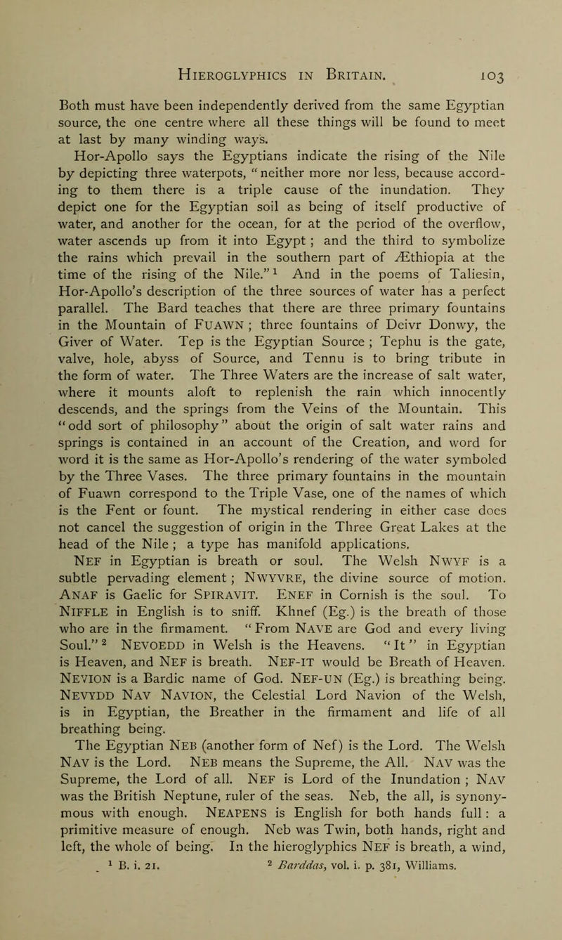 Both must have been independently derived from the same Egyptian source, the one centre where all these things will be found to meet at last by many winding ways. Hor-Apollo says the Egyptians indicate the rising of the Nile by depicting three waterpots, “neither more nor less, because accord- ing to them there is a triple cause of the inundation. They depict one for the Egyptian soil as being of itself productive of water, and another for the ocean, for at the period of the overflow, water ascends up from it into Egypt ; and the third to symbolize the rains which prevail in the southern part of .Ethiopia at the time of the rising of the Nile.”1 And in the poems of Taliesin, Hor-Apollo’s description of the three sources of water has a perfect parallel. The Bard teaches that there are three primary fountains in the Mountain of Fuawn ; three fountains of Deivr Donwy, the Giver of Water. Tep is the Egyptian Source ; Tephu is the gate, valve, hole, abyss of Source, and Tennu is to bring tribute in the form of water. The Three Waters are the increase of salt water, where it mounts aloft to replenish the rain which innocently descends, and the springs from the Veins of the Mountain. This “odd sort of philosophy” about the origin of salt water rains and springs is contained in an account of the Creation, and word for word it is the same as Hor-Apollo’s rendering of the water symboled by the Three Vases. The three primary fountains in the mountain of Fuawn correspond to the Triple Vase, one of the names of which is the Fent or fount. The mystical rendering in either case does not cancel the suggestion of origin in the Three Great Lakes at the head of the Nile ; a type has manifold applications. Nef in Egyptian is breath or soul. The Welsh Nwyf is a subtle pervading element; Nwyvre, the divine source of motion. ANAF is Gaelic for SPIRAVIT. Enef in Cornish is the soul. To NlFFLE in English is to sniff. Khnef (Eg.) is the breath of those who are in the firmament. “ From Nave are God and every living Soul.’’2 NEVOEDD in Welsh is the Heavens. “It” in Egyptian is Heaven, and Nef is breath. Nef-it would be Breath of Heaven. NEVION is a Bardic name of God. Nef-UN (Eg.) is breathing being. NEVYDD Nav NAVION, the Celestial Lord Navion of the Welsh, is in Egyptian, the Breather in the firmament and life of all breathing being. The Egyptian Neb (another form of Nef) is the Lord. The Welsh Nav is the Lord. Neb means the Supreme, the All. Nav was the Supreme, the Lord of all. Nef is Lord of the Inundation ; Nav was the British Neptune, ruler of the seas. Neb, the all, is synony- mous with enough. Neapens is English for both hands full: a primitive measure of enough. Neb was Twin, both hands, right and left, the whole of being. In the hieroglyphics Nef is breath, a wind, 1 B. i. 21. 2 Barddas, vol. i. p. 381, Williams.