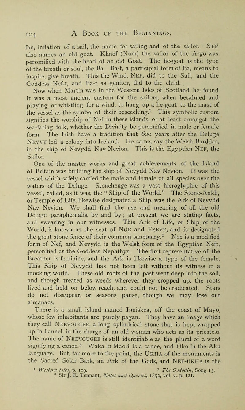 io4 fan, inflation of a sail, the name for sailing and of the sailor. Nef also names an old goat. Khnef (Num) the sailor of the Argo was personified with the head of an old Goat. The he-goat is the type of the breath or soul, the Ba. Ba-t, a participial form of Ba, means to inspire, give breath. This the Wind, Nef, did to the Sail, and the Goddess Nef-t, and Ba-t as genitor, did to the child. Now when Martin was in the Western Isles of Scotland he found it was a most ancient custom for the sailors, when becalmed and praying or whistling for a wind, to hang up a he-goat to the mast of the vessel as the symbol of their beseeching.1 This symbolic custom signifies the worship of Nef in these islands, or at least amongst the sea-faring folk, whether the Divinity be personified in male or female form. The Irish have a tradition that 600 years after the Deluge NEVVY led a colony into Ireland. He came, say the Welsh Barddas, in the ship of Nevydd Nav Nevion. This is the Egyptian Nef, the Sailor. One of the master works and great achievements of the Island of Britain was building the ship of Nevydd Nav Nevion. It was the vessel which safely carried the male and female of all species over the waters of the Deluge. Stonehenge was a vast hieroglyphic of this vessel, called, as it was, the “ Ship of the World.” The Stone-Ankh, or Temple of Life, likewise designated a Ship, was the Ark of Nevydd Nav Nevion. We shall find the use and meaning of all the old Deluge paraphernalia by and by ; at present we are stating facts, and swearing in our witnesses. This Ark of Life, or Ship of the World, is known as the seat of Noe and ESEYE, and is designated the great stone fence of their common sanctuary.2 Noe is a modified form of Nef, and Nevydd is the Welsh form of the Egyptian Neft, personified as the Goddess Nephthys. The first representative of the Breather is feminine, and the Ark is likewise a type of the female. This Ship of Nevydd has not been left without its witness in a mocking world. These old roots of the past went deep into the soil, and though treated as weeds wherever they cropped up, the roots lived and held on below reach, and could not be eradicated. Stars do not disappear, or seasons pause, though we may lose our almanacs. There is a small island named Inniskea, off the coast of Mayo, whose few inhabitants are purely pagan. They have an image which they call NEEVOUGEE, a long cylindrical stone that is kept wrapped up in flannel in the charge of an old woman who acts as its priestess. The name of NEEVOUGEE is still identifiable as the plural of a word signifying a canoe.3 Waka in Maori is a canoe, and Oko in the Aku language. But, far more to the point, the UKHA of the monuments is the Sacred Solar Bark, an Ark of the Gods, and Nef-UKHA is the 1 Western Isles, p. 109. 2 The Gododin, Song 15.