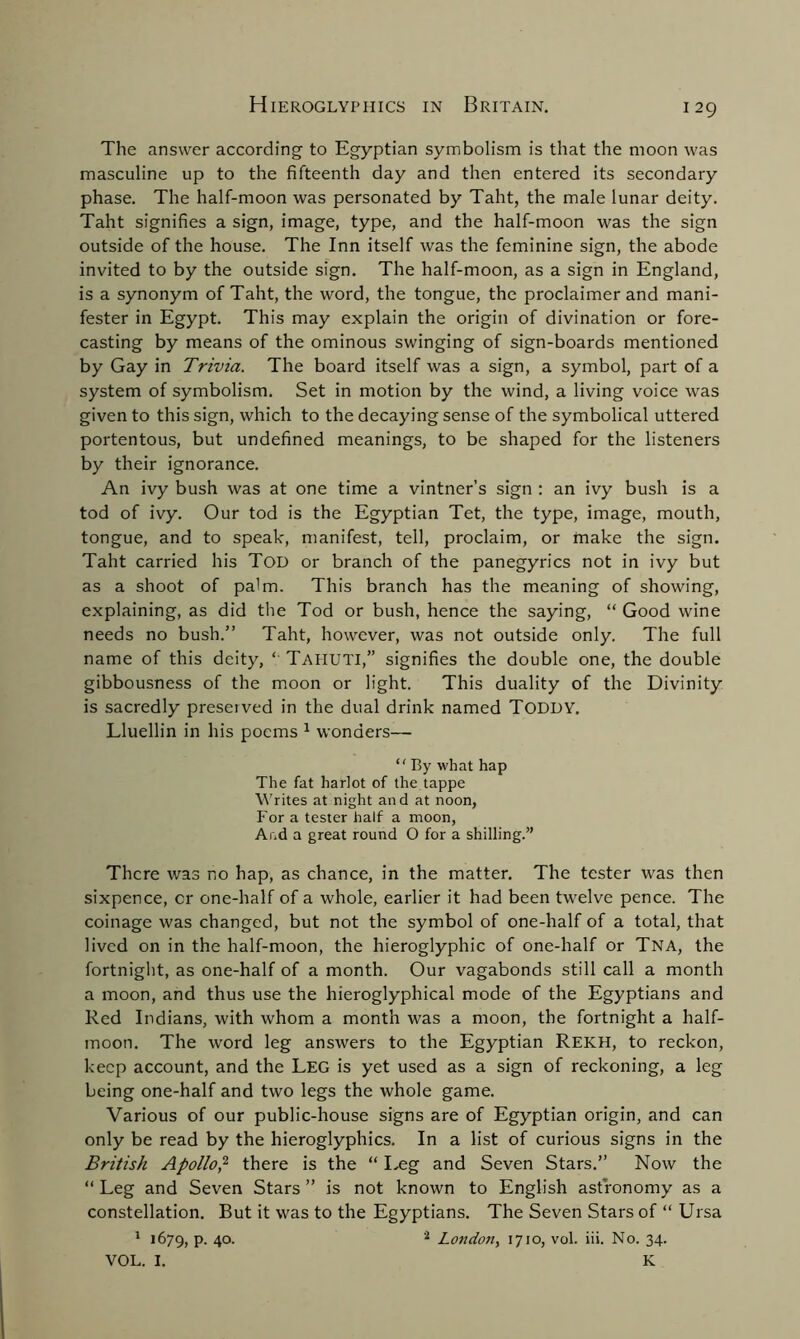 The answer according to Egyptian symbolism is that the moon was masculine up to the fifteenth day and then entered its secondary phase. The half-moon was personated by Taht, the male lunar deity. Taht signifies a sign, image, type, and the half-moon was the sign outside of the house. The Inn itself was the feminine sign, the abode invited to by the outside sign. The half-moon, as a sign in England, is a synonym of Taht, the word, the tongue, the proclaimer and mani- fester in Egypt. This may explain the origin of divination or fore- casting by means of the ominous swinging of sign-boards mentioned by Gay in Trivia. The board itself was a sign, a symbol, part of a system of symbolism. Set in motion by the wind, a living voice was given to this sign, which to the decaying sense of the symbolical uttered portentous, but undefined meanings, to be shaped for the listeners by their ignorance. An ivy bush was at one time a vintner’s sign : an ivy bush is a tod of ivy. Our tod is the Egyptian Tet, the type, image, mouth, tongue, and to speak, manifest, tell, proclaim, or make the sign. Taht carried his Toi) or branch of the panegyrics not in ivy but as a shoot of palm. This branch has the meaning of showing, explaining, as did the Tod or bush, hence the saying, “ Good wine needs no bush.” Taht, however, was not outside only. The full name of this deity, ‘ Taiiuti,” signifies the double one, the double gibbousness of the moon or light. This duality of the Divinity is sacredly preserved in the dual drink named TODDY. Lluellin in his poems 1 wonders— “ By what hap The fat harlot of the tappe Writes at night and at noon, For a tester half a moon, And a great round O for a shilling.” There was no hap, as chance, in the matter. The tester was then sixpence, cr one-half of a whole, earlier it had been twelve pence. The coinage was changed, but not the symbol of one-half of a total, that lived on in the half-moon, the hieroglyphic of one-half or Tna, the fortnight, as one-half of a month. Our vagabonds still call a month a moon, and thus use the hieroglyphical mode of the Egyptians and Red Indians, with whom a month was a moon, the fortnight a half- moon. The word leg answers to the Egyptian Rekh, to reckon, keep account, and the Leg is yet used as a sign of reckoning, a leg being one-half and two legs the whole game. Various of our public-house signs are of Egyptian origin, and can only be read by the hieroglyphics. In a list of curious signs in the British Apollo,2 there is the “ Leg and Seven Stars.” Now the “ Leg and Seven Stars ” is not known to English astronomy as a constellation. But it was to the Egyptians. The Seven Stars of “ Ursa 1 1679, P- 4°- 2 London, 1710, vol. iii. No. 34. VOL. I. K