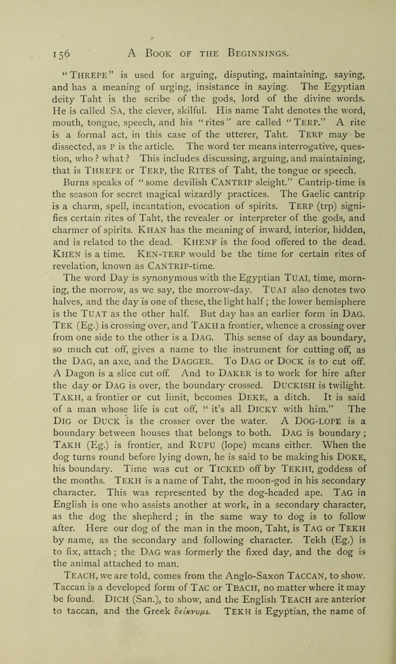 “THREPE” is used for arguing, disputing, maintaining, saying, and has a meaning of urging, insistance in saying. The Egyptian deity Taht is the scribe of the gods, lord of the divine words. He is called Sa, the clever, skilful. His name Taht denotes the word, mouth, tongue, speech, and his “rites” are called “TERP.” A rite is a formal act, in this case of the utterer, Taht. TERP may be dissected, as P is the article. The word ter means interrogative, ques- tion, who ? what ? This includes discussing, arguing, and maintaining, that is THREPE or TERP, the RITES of Taht, the tongue or speech. Burns speaks of “some devilish CANTRIP sleight.” Cantrip-time is the season for secret magical wizardly practices. The Gaelic cantrip is a charm, spell, incantation, evocation of spirits. TERP (trp) signi- fies certain rites of Taht, the revealer or interpreter of the gods, and charmer of spirits. KHAN has the meaning of inward, interior, hidden, and is related to the dead. Khenf is the food offered to the dead. Khen is a time. Ken-terp would be the time for certain rites of revelation, known as CANTRIP-time. The word Day is synonymous with the Egyptian TUAI, time, morn- ing, the morrow, as we say, the morrow-day. TUAI also denotes two halves, and the day is one of these, the light half; the lower hemisphere is the Tuat as the other half. But day has an earlier form in Dag. Tek (Eg.) is crossing over, and Takh a frontier, whence a crossing over from one side to the other is a Dag. This sense of day as boundary, so much cut off, gives a name to the instrument for cutting off, as the Dag, an axe, and the Dagger. To Dag or Dock is to cut off. A Dagon is a slice cut off. And to DAKER is to work for hire after the day or Dag is over, the boundary crossed. DUCICISH is twilight. Takh, a frontier or cut limit, becomes Deice, a ditch. It is said of a man whose life is cut off, “ it’s all Dicky with him.” The Dig or Duck is the crosser over the water. A Dog-lope is a boundary between houses that belongs to both. Dag is boundary ; TAKH (Eg.) is frontier, and RUPU (lope) means either. When the dog turns round before lying down, he is said to be making his Doice, his boundary. Time was cut or TICKED off by TEKHI, goddess of the months. Tekh is a name of Taht, the moon-god in his secondary character. This was represented by the dog-headed ape. Tag in English is one who assists another at work, in a secondary character, as the dog the shepherd ; in the same way to dog is to follow after. Here our dog of the man in the moon, Taht, is Tag or Tekh by name, as the secondary and following character. Tekh (Eg.) is to fix, attach ; the Dag was formerly the fixed day, and the dog is the animal attached to man. Teach, we are told, comes from the Anglo-Saxon Taccan, to show. Taccan is a developed form of Tac or TEACH, no matter where it may be found. DlCH (San.), to show, and the English Teach are anterior to taccan, and the Greek SeUvvfii. Tekh is Egyptian, the name of