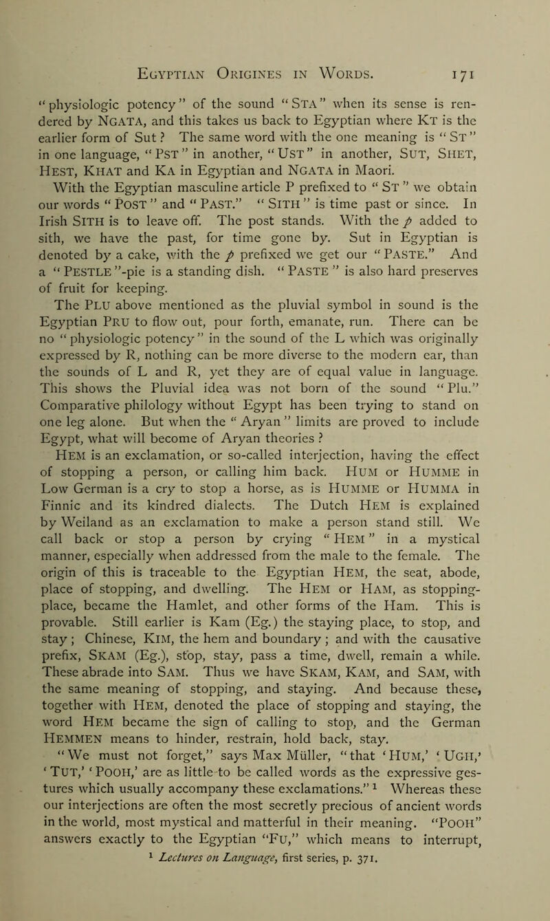 “physiologic potency” of the sound “Sta” when its sense is ren- dered by Ngata, and this takes us back to Egyptian where Kt is the earlier form of Sut ? The same word with the one meaning is “ St ” in one language, “ PST ” in another, “ UST ” in another, SUT, Shet, Hest, KlIAT and Ka in Egyptian and Ngata in Maori. With the Egyptian masculine article P prefixed to “ St ” we obtain our words “ POST ” and “ PAST.” “ SlTH ” is time past or since. In Irish SlTH is to leave off. The post stands. With the p added to sith, we have the past, for time gone by. Sut in Egyptian is denoted by a cake, with the p prefixed we get our “ PASTE.” And a “ Pestle ”-pie is a standing dish. “ Paste ” is also hard preserves of fruit for keeping. The Plu above mentioned as the pluvial symbol in sound is the Egyptian Pru to flow out, pour forth, emanate, run. There can be no “physiologic potency” in the sound of the L which was originally expressed by R, nothing can be more diverse to the modern ear, than the sounds of L and R, yet they are of equal value in language. This shows the Pluvial idea was not born of the sound “ Plu.” Comparative philology without Egypt has been trying to stand on one leg alone. But when the “ Aryan ” limits are proved to include Egypt, what will become of Aryan theories ? Hem is an exclamation, or so-called interjection, having the effect of stopping a person, or calling him back. Hum or Humme in Low German is a cry to stop a horse, as is IdUMME or Humma in Finnic and its kindred dialects. The Dutch Hem is explained by Weiland as an exclamation to make a person stand still. We call back or stop a person by crying “ Hem ” in a mystical manner, especially when addressed from the male to the female. The origin of this is traceable to the Egyptian Hem, the seat, abode, place of stopping, and dwelling. The Hem or Ham, as stopping- place, became the Hamlet, and other forms of the Ham. This is provable. Still earlier is Kam (Eg.) the staying place, to stop, and stay ; Chinese, KlM, the hem and boundary ; and with the causative prefix, SlCAM (Eg.), stop, stay, pass a time, dwell, remain a while. These abrade into Sam. Thus we have Skam, Kam, and Sam, with the same meaning of stopping, and staying. And because these, together with Hem, denoted the place of stopping and staying, the word Hem became the sign of calling to stop, and the German Hemmen means to hinder, restrain, hold back, stay. “We must not forget,” says Max Muller, “that ‘Hum,’ ‘ Ugii,’ ‘ Tut,’ ‘ Pooh,’ are as little to be called words as the expressive ges- tures which usually accompany these exclamations.” 1 Whereas these our interjections are often the most secretly precious of ancient words in the world, most mystical and matterful in their meaning. “Pooh” answers exactly to the Egyptian “Fu,” which means to interrupt, 1 Lectures on Language, first series, p. 371.