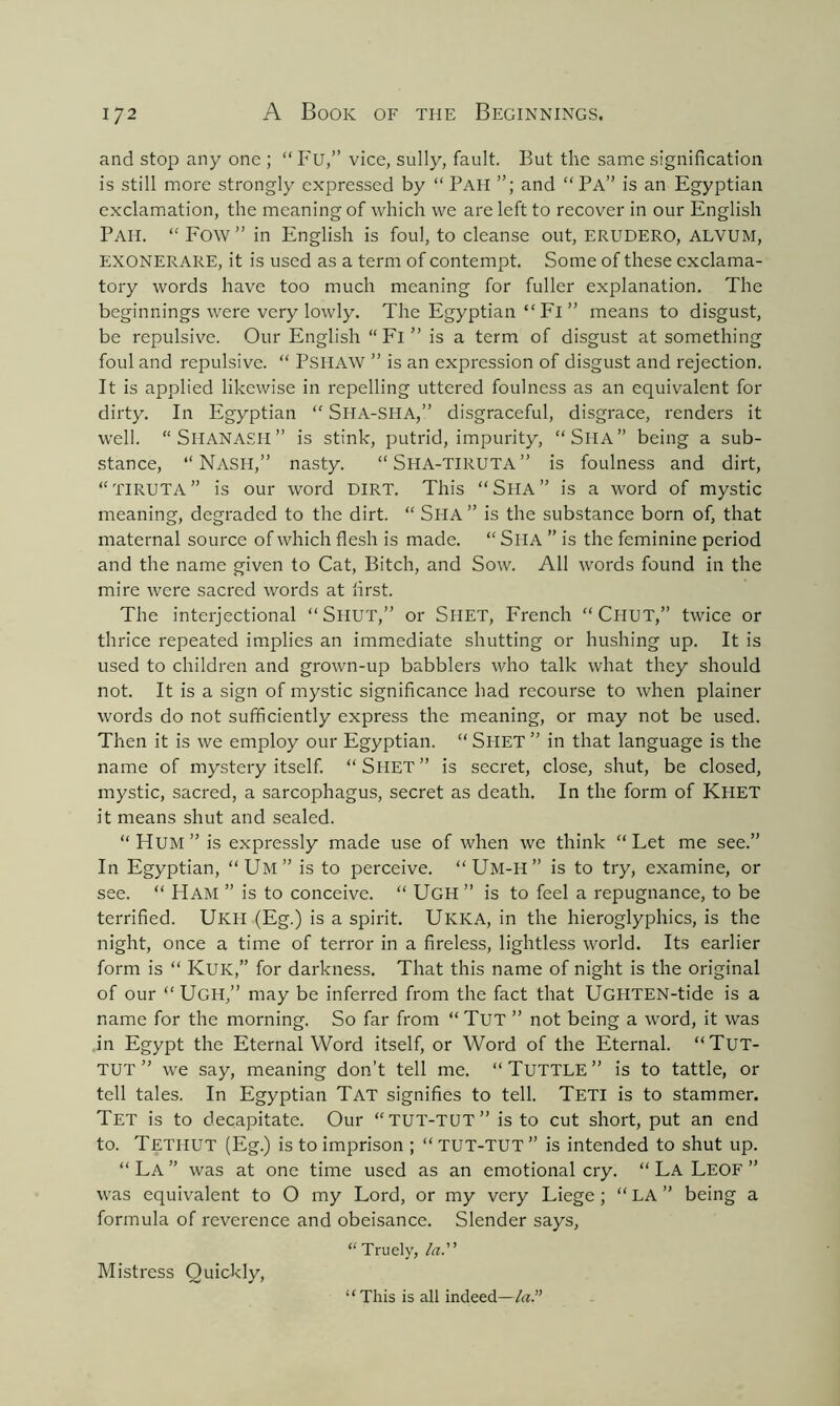 and stop any one ; “ Fu,” vice, sully, fault. But the same signification is still more strongly expressed by “ Pah and “Pa” is an Egyptian exclamation, the meaning of which we are left to recover in our English Pah. “ Fow ” in English is foul, to cleanse out, erudero, alvum, EXONERARE, it is used as a term of contempt. Some of these exclama- tory words have too much meaning for fuller explanation. The beginnings were very lowly. The Egyptian “ Fl ” means to disgust, be repulsive. Our English “ Fl ” is a term of disgust at something foul and repulsive. “ Pshaw ” is an expression of disgust and rejection. It is applied likewise in repelling uttered foulness as an equivalent for dirty. In Egyptian “ SHA-SHA,” disgraceful, disgrace, renders it well. “Shanasii” is stink, putrid, impurity, “Siia” being a sub- stance, “NASH,” nasty. “SHA-TIRUTA” is foulness and dirt, “TIRUTA” is our word DIRT. This “Sha” is a word of mystic meaning, degraded to the dirt. “ Sha ” is the substance born of, that maternal source of which flesh is made. “ SllA ” is the feminine period and the name given to Cat, Bitch, and Sow. All words found in the mire were sacred words at first. The interjectional “Shut,” or SllET, French “Chut,” twice or thrice repeated implies an immediate shutting or hushing up. It is used to children and grown-up babblers who talk what they should not. It is a sign of mystic significance had recourse to when plainer words do not sufficiently express the meaning, or may not be used. Then it is we employ our Egyptian. “ SHET ” in that language is the name of mystery itself. “Shet” is secret, close, shut, be closed, mystic, sacred, a sarcophagus, secret as death. In the form of Khet it means shut and sealed. “ FlUM ” is expressly made use of when we think “Let me see.” In Egyptian, “Um” is to perceive. “ Um-H ” is to try, examine, or see. “ Ham ” is to conceive. “ Ugh ” is to feel a repugnance, to be terrified. Ukii (Eg.) is a spirit. UlCKA, in the hieroglyphics, is the night, once a time of terror in a fireless, lightless world. Its earlier form is “ KuK,” for darkness. That this name of night is the original of our “Ugh,” may be inferred from the fact that UGHTEN-tide is a name for the morning. So far from “ Tut ” not being a word, it was in Egypt the Eternal Word itself, or Word of the Eternal. “Tut- TUT ” we say, meaning don’t tell me. “Tuttle” is to tattle, or tell tales. In Egyptian Tat signifies to tell. Teti is to stammer. Tet is to decapitate. Our “TUT-TUT” is to cut short, put an end to. Tethut (Eg.) is to imprison ; “TUT-TUT” is intended to shut up. “ La ” was at one time used as an emotional cry. “ La Leof ” was equivalent to O my Lord, or my very Liege ; “ LA ” being a formula of reverence and obeisance. Slender says, “Truely, la. Mistress Quickly, “This is all indeed—la.”