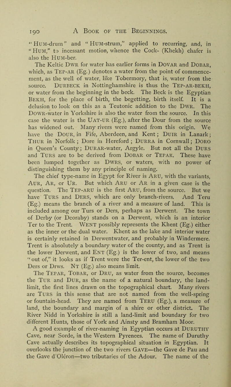 “HuM-drum” and “ HUM-strum,” applied to recurring, and, in “ Hum,” to incessant motion, whence the Cock- (Khekh) chafer is also the HUM-ber. The Keltic Dwr for water has earlier forms in DOVAR and Dobar, which, as Tep-AR (Eg.) denotes a water from the point of commence- ment, as the well of water, like Tobermory, that is, water from the source. Durbeck in Nottinghamshire is thus the Tep-ar-BEKH, or water from the beginning in the beck. The Beck is the Egyptian Bekh, for the place of birth, the begetting, birth itself. It is a delusion to look on this as a Teutonic addition to the Dwr. The DowR-water in Yorkshire is also the water from the source. In this case the water is the UAT-UR (Eg.), after the Dour from the source has widened out. Many rivers were named from this origin. We have the DOUR, in Fife, Aberdeen, and Kent; DuiR in Lanark; Thur in Norfolk; Dore in Hereford; DURRA in Cornwall; Doro in Queen’s County; DURAR-water, Argyle. But not all the Durs and Turs are to be derived from DOBAR or Tepar. These have been lumped together as Dwrs, or waters, with no power of distinguishing them by any principle of naming. The chief type-name in Egypt for River is Aru, with the variants, Aur, Ar, or Ur. But which Aru or Ar in a given case is the question. The Tep-ARU is the first Aru, from the source. But we have Turs and Ders, which are only branch-rivers. And Teru (Eg.) means the branch of a river and a measure of land. This is included among our Turs or Ders, perhaps as Derwent. The town of Derby (or Dcoraby) stands on a Derwent, which is an interior Ter to the Trent. WENT possibly represents the Khent (Eg.) either as the inner or the dual water. Khent as the lake and interior water is certainly retained in Derwentwater, and probably in Windermere. Trent is absolutely a boundary water of the county, and as Trent is the lower Derwent, and Ent (Eg.) is the lower of two, and means “out of,” it looks as if Trent were the Ter-ent, the lower of the two Ders or Drws. Nt (Eg.) also means limit. The Tepar, Tobar, or Dru, as water from the source, becomes the Tur and Dur, as the name of a natural boundary, the land- limit, the first lines drawn on the topographical chart. Many rivers are Turs in this sense that are not named from the well-spring or fountain-head. They are named from Teru (Eg.), a measure of land, the boundary and margin of a shire or other district. The River Nidd in Yorkshire is still a land-limit and boundary for two different Hunts, those of York and Ainsty and Bramham Moor. A good example of river-naming in Egyptian occurs at DURUTIIY Cave, near Sorde, in the Western Pyrenees. The name of Duruthy Cave actually describes its topographical situation in Egyptian. It overlooks the junction of the two rivers Gave—the Gave de Pau and the Gave d’Oleron—two tributaries of the Adour. The name of the