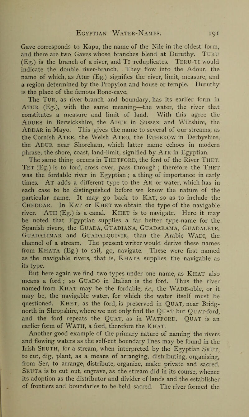 Gave corresponds to Kapu, the name of the Nile in the oldest form, and there are two Gaves whose branches blend at Duruthy. Turu (Eg.) is the branch of a river, and Tl reduplicates. Teru-TI would indicate the double river-branch. They flow into the Adour, the name of which, as Atur (Eg.) signifies the river, limit, measure, and a region determined by the Propylon and house or temple. Duruthy is the place of the famous Bone-cave. The Tur, as river-branch and boundary, has its earlier form in Atur (Eg.), with the same meaning—the water, the river that constitutes a measure and limit of land. With this agree the AduRS in Berwickshire, the Adur in Sussex and Wiltshire, the Addar in Mayo. This gives the name to several of our streams, as the Cornish Atre, the Welsh Atro, the Etherow in Derbyshire, the ADUR near Shoreham, which latter name echoes in modern phrase, the shore, coast, land-limit, signified by Atr in Egyptian. The same thing occurs in Thetford, the ford of the River Tiiet. TeT (Eg.) is to ford, cross over, pass through ; therefore the Thet was the fordable river in Egyptian ; a thing of importance in early times. At adds a different type to the Ar or water, which has in each case to be distinguished before we know the nature of the particular name. It may go back to Kat, so as to include the Cheddar. In Kat or Khet we obtain the type of the navigable river. Ath (Eg.) is a canal. Khet is to navigate. Here it may be noted that Egyptian supplies a far better type-name for the Spanish rivers, the Guada, Guadiana, Guadarama, Guadalete, Guadalimar and Guadalquivir, than the Arabic Wadi, the channel of a stream. The present writer would derive these names from KHATA (Eg.) to sail, go, navigate. These were first named as the navigable rivers, that is, Khata supplies the navigable as its type. But here again we find two types under one name, as Khat also means a ford ; so Guado in Italian is the ford. Thus the river named from Khat may be the fordable, i.e., the WADE-able, or it may be, the navigable water, for which the water itself must be questioned. Khet, as the ford, is preserved in QUAT, near Bridg- north in Shropshire, where we not only find the QUAT but QUAT-ford, and the ford repeats the QUAT, as in WATFORD. QUAT is an earlier form of Wath, a ford, therefore the Khat. Another good example of the primary nature of naming the rivers and flowing waters as the self-cut boundary lines may be found in the Irish SRUTH, for a stream, when interpreted by the Egyptian Srut, to cut, dig, plant, as a means of arranging, distributing, organising, from Ser, to arrange, distribute, organize, make private and sacred. SRUTA is to cut out, engrave, as the stream did in its course, whence its adoption as the distributor and divider of lands and the establisher of frontiers and boundaries to be held sacred. The river formed the