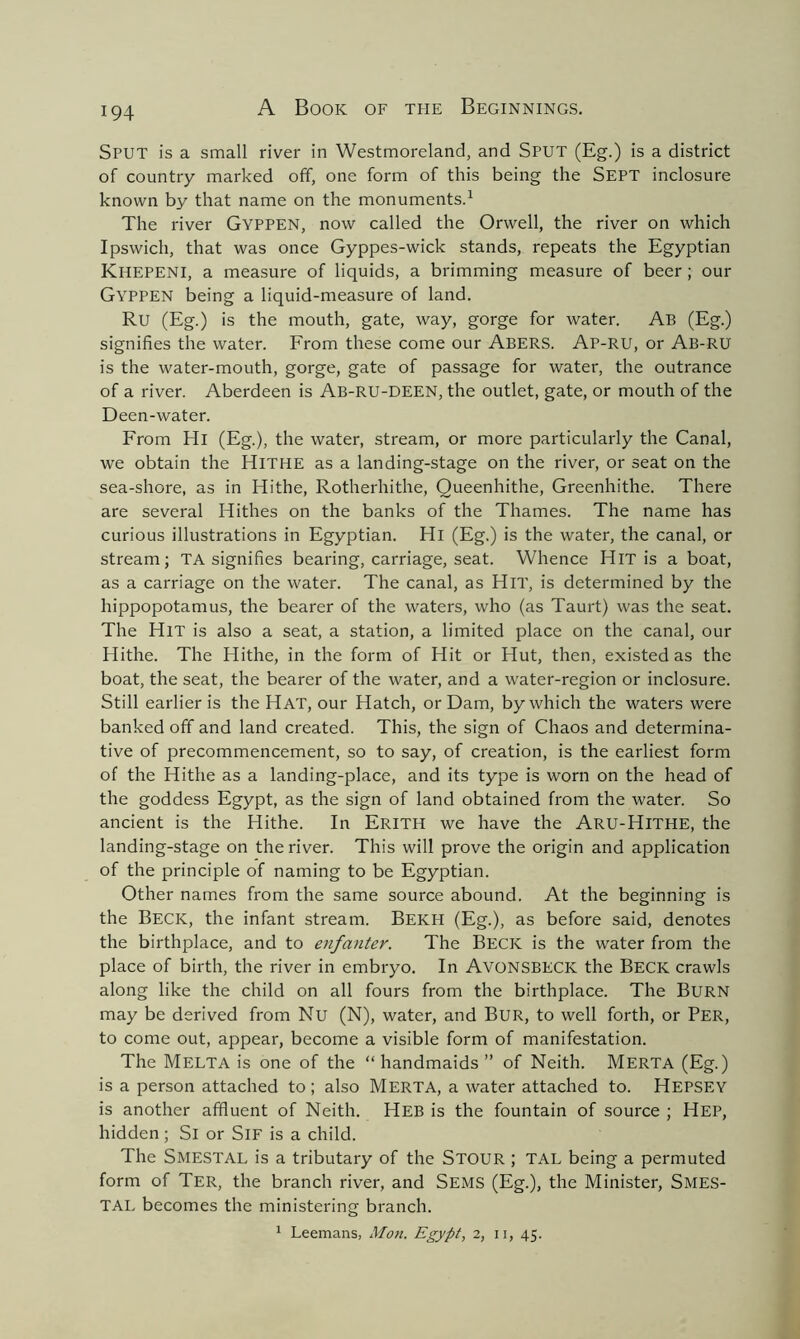 Sput is a small river in Westmoreland, and SPUT (Eg.) is a district of country marked off, one form of this being the SEPT inclosure known by that name on the monuments.1 The river Gyppen, now called the Orwell, the river on which Ipswich, that was once Gyppes-wick stands, repeats the Egyptian Khepeni, a measure of liquids, a brimming measure of beer; our Gyppen being a liquid-measure of land. Ru (Eg.) is the mouth, gate, way, gorge for water. Ab (Eg.) signifies the water. From these come our ABERS. Ap-RU, or Ab-RU' is the water-mouth, gorge, gate of passage for water, the outrance of a river. Aberdeen is Ab-RU-DEEN, the outlet, gate, or mouth of the Deen-water. From Hi (Eg.), the water, stream, or more particularly the Canal, we obtain the Hithe as a landing-stage on the river, or seat on the sea-shore, as in Hithe, Rotherhithe, Queenhithe, Greenhithe. There are several Hithes on the banks of the Thames. The name has curious illustrations in Egyptian. Hi (Eg.) is the water, the canal, or stream; TA signifies bearing, carriage, seat. Whence Hit is a boat, as a carriage on the water. The canal, as Hit, is determined by the hippopotamus, the bearer of the waters, who (as Taurt) was the seat. The Hit is also a seat, a station, a limited place on the canal, our Hithe. The Hithe, in the form of Hit or Hut, then, existed as the boat, the seat, the bearer of the water, and a water-region or inclosure. Still earlier is the Hat, our Hatch, or Dam, by which the waters were banked off and land created. This, the sign of Chaos and determina- tive of precommencement, so to say, of creation, is the earliest form of the Hithe as a landing-place, and its type is worn on the head of the goddess Egypt, as the sign of land obtained from the water. So ancient is the Hithe. In Erith we have the Aru-Hithe, the landing-stage on the river. This will prove the origin and application of the principle of naming to be Egyptian. Other names from the same source abound. At the beginning is the Beck, the infant stream. Bekpi (Eg.), as before said, denotes the birthplace, and to enfanter. The Beck is the water from the place of birth, the river in embryo. In AVONSBECK the BECK crawls along like the child on all fours from the birthplace. The BURN may be derived from Nu (N), water, and Bur, to well forth, or PER, to come out, appear, become a visible form of manifestation. The Melta is one of the “handmaids” of Neith. Merta (Eg.) is a person attached to ; also MERTA, a water attached to. HEPSEY is another affluent of Neith. Heb is the fountain of source ; Hep, hidden; Si or SlF is a child. The SMESTAL is a tributary of the STOUR ; TAL being a permuted form of Ter, the branch river, and Sems (Eg.), the Minister, Smes- TAL becomes the ministering branch. 1 Leemans, Moil. Egypt, 2, 11, 45.