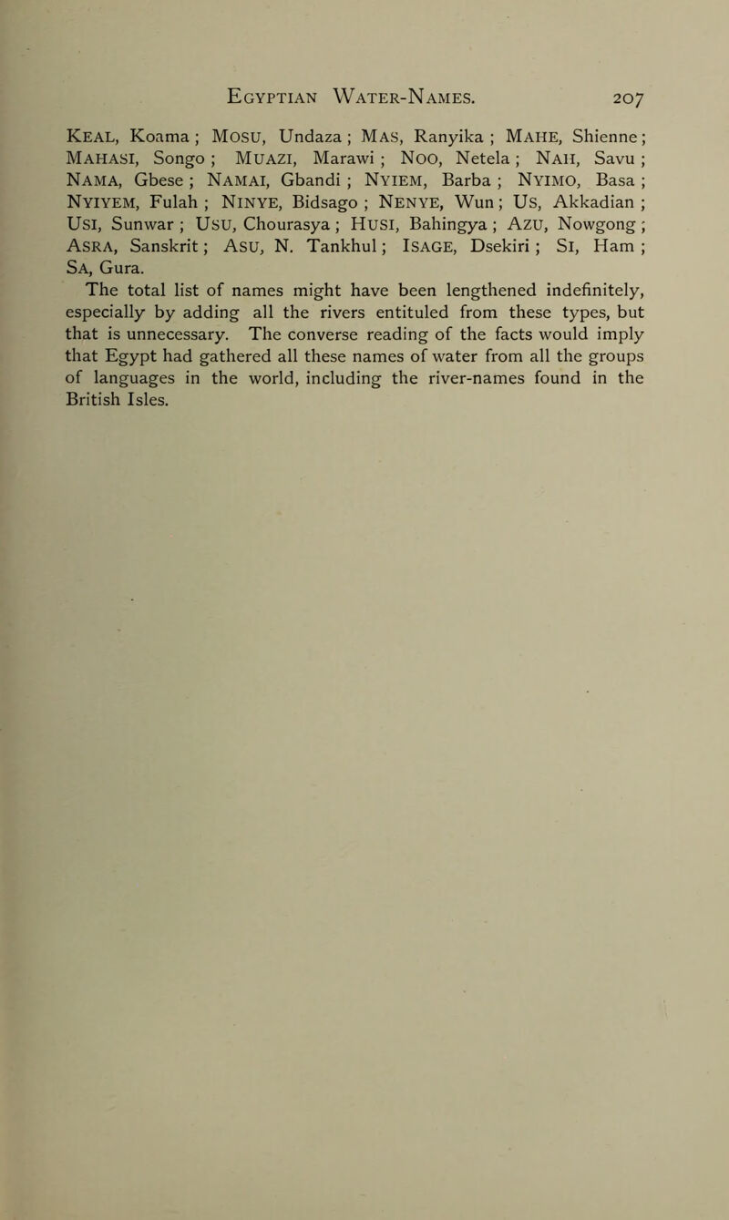 Keal, Koama ; Mosu, Undaza ; Mas, Ranyika ; Make, Shienne; MAHASI, Songo ; Muazi, Marawi ; Noo, Netela; Nah, Savu ; Nama, Gbese ; Namai, Gbandi ; Nyiem, Barba ; Nyimo, Basa ; Nyiyem, Fulah ; Ninye, Bidsago ; Nenye, Wun; Us, Akkadian; Usi, Sunwar ; Usu, Chourasya ; Husi, Bahingya ; Azu, Nowgong ; Asra, Sanskrit; Asu, N. Tankhul; ISAGE, Dsekiri ; Si, Ham ; Sa, Gura. The total list of names might have been lengthened indefinitely, especially by adding all the rivers entituled from these types, but that is unnecessary. The converse reading of the facts would imply that Egypt had gathered all these names of water from all the groups of languages in the world, including the river-names found in the British Isles.