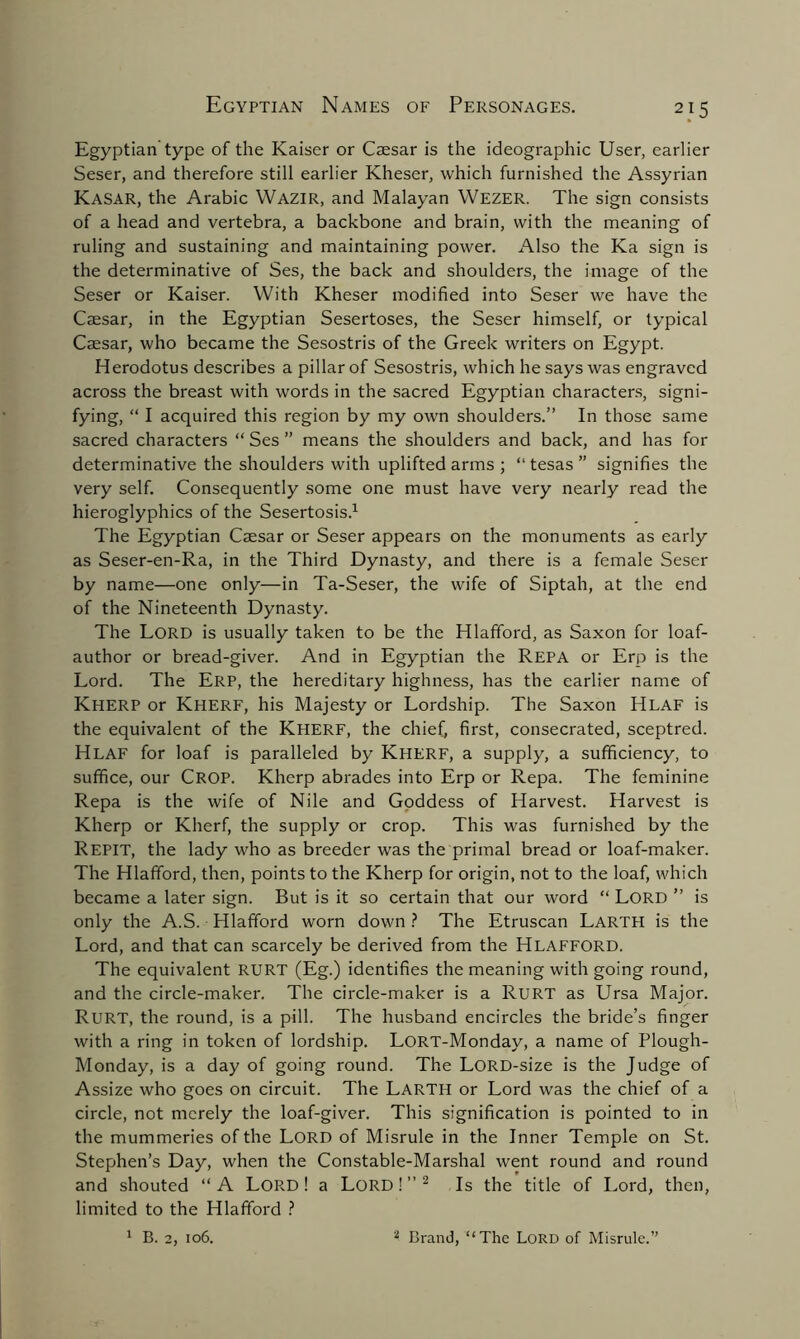 Egyptian type of the Kaiser or Caesar is the ideographic User, earlier Seser, and therefore still earlier Kheser, which furnished the Assyrian Kasar, the Arabic Wazir, and Malayan Wezer. The sign consists of a head and vertebra, a backbone and brain, with the meaning of ruling and sustaining and maintaining power. Also the Ka sign is the determinative of Ses, the back and shoulders, the image of the Seser or Kaiser. With Kheser modified into Seser we have the Caesar, in the Egyptian Sesertoses, the Seser himself, or typical Caesar, who became the Sesostris of the Greek writers on Egypt. Herodotus describes a pillar of Sesostris, which he says was engraved across the breast with words in the sacred Egyptian characters, signi- fying, “ I acquired this region by my own shoulders.” In those same sacred characters “ Ses ” means the shoulders and back, and has for determinative the shoulders with uplifted arms ; “ tesas ” signifies the very self. Consequently some one must have very nearly read the hieroglyphics of the Sesertosis.1 The Egyptian Caesar or Seser appears on the monuments as early as Seser-en-Ra, in the Third Dynasty, and there is a female Seser by name—one only—in Ta-Seser, the wife of Siptah, at the end of the Nineteenth Dynasty. The Lord is usually taken to be the Hlafford, as Saxon for loaf- author or bread-giver. And in Egyptian the REPA or Erp is the Lord. The Erp, the hereditary highness, has the earlier name of KHERP or KHERF, his Majesty or Lordship. The Saxon HLAF is the equivalent of the Kherf, the chief) first, consecrated, sceptred. HLAF for loaf is paralleled by Kherf, a supply, a sufficiency, to suffice, our CROP. Kherp abrades into Erp or Repa. The feminine Repa is the wife of Nile and Goddess of Harvest. Harvest is Kherp or Kherf, the supply or crop. This was furnished by the REPIT, the lady who as breeder was the primal bread or loaf-maker. The Hlafford, then, points to the Kherp for origin, not to the loaf, which became a later sign. But is it so certain that our word “ Lord ” is only the A.S. Hlafford worn down ? The Etruscan LARTH is the Lord, and that can scarcely be derived from the Hlafford. The equivalent RURT (Eg.) identifies the meaning with going round, and the circle-maker. The circle-maker is a RURT as Ursa Major. RURT, the round, is a pill. The husband encircles the bride’s finger with a ring in token of lordship. LORT-Monday, a name of Plough- Monday, is a day of going round. The LORD-size is the Judge of Assize who goes on circuit. The LARTH or Lord was the chief of a circle, not merely the loaf-giver. This signification is pointed to in the mummeries of the Lord of Misrule in the Inner Temple on St. Stephen’s Day, when the Constable-Marshal went round and round and shouted “ A Lord 1 a Lord ! ” 2 Is the title of Lord, then, limited to the Hlafford ? 1 B. 2, 106. 2 Brand, “The Lord of Misrule.