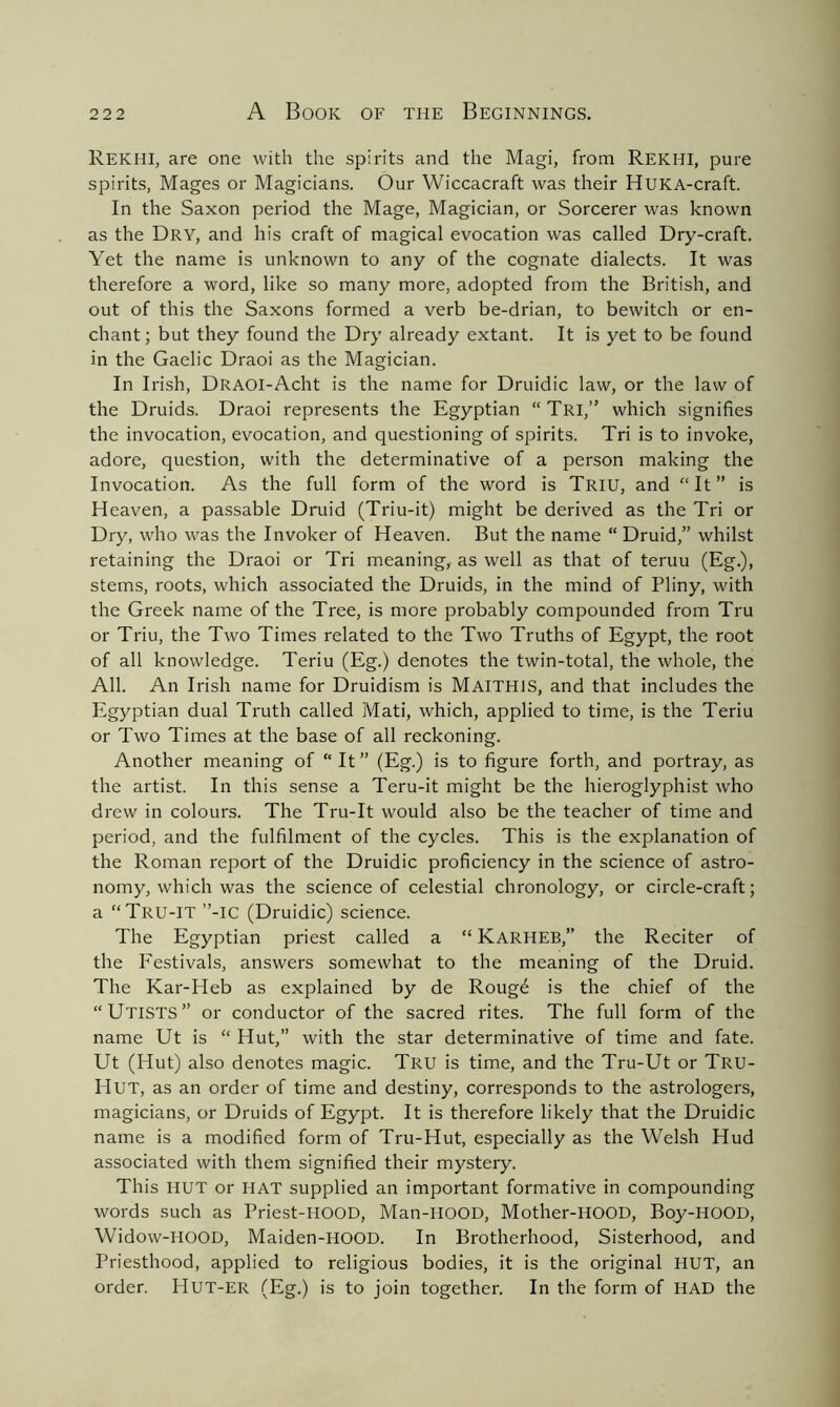 REKHI, are one with the spirits and the Magi, from REKHI, pure spirits, Mages or Magicians. Our Wiccacraft was their HUKA-craft. In the Saxon period the Mage, Magician, or Sorcerer was known as the Dry, and his craft of magical evocation was called Dry-craft. Yet the name is unknown to any of the cognate dialects. It was therefore a word, like so many more, adopted from the British, and out of this the Saxons formed a verb be-drian, to bewitch or en- chant ; but they found the Dry already extant. It is yet to be found in the Gaelic Draoi as the Magician. In Irish, DRAOI-Acht is the name for Druidic law, or the law of the Druids. Draoi represents the Egyptian “ Tri,” which signifies the invocation, evocation, and questioning of spirits. Tri is to invoke, adore, question, with the determinative of a person making the Invocation. As the full form of the word is Triu, and “It” is Heaven, a passable Druid (Triu-it) might be derived as the Tri or Dry, who was the Invoker of Heaven. But the name “Druid,” whilst retaining the Draoi or Tri meaning, as well as that of teruu (Eg.), stems, roots, which associated the Druids, in the mind of Pliny, with the Greek name of the Tree, is more probably compounded from Tru or Triu, the Two Times related to the Two Truths of Egypt, the root of all knowledge. Teriu (Eg.) denotes the twin-total, the whole, the All. An Irish name for Druidism is MAITH1S, and that includes the Egyptian dual Truth called Mati, which, applied to time, is the Teriu or Two Times at the base of all reckoning. Another meaning of “It” (Eg.) is to figure forth, and portray, as the artist. In this sense a Teru-it might be the hieroglyphist who drew in colours. The Tru-It would also be the teacher of time and period, and the fulfilment of the cycles. This is the explanation of the Roman report of the Druidic proficiency in the science of astro- nomy, which was the science of celestial chronology, or circle-craft; a “Tru-IT ”-IC (Druidic) science. The Egyptian priest called a “ KARHEB,” the Reciter of the Festivals, answers somewhat to the meaning of the Druid. The Kar-Heb as explained by de Rougd is the chief of the “UTISTS” or conductor of the sacred rites. The full form of the name Ut is “ Hut,” with the star determinative of time and fate. Ut (Hut) also denotes magic. Tru is time, and the Tru-Ut or Tru- Hut, as an order of time and destiny, corresponds to the astrologers, magicians, or Druids of Egypt. It is therefore likely that the Druidic name is a modified form of Tru-Hut, especially as the Welsh Hud associated with them signified their mystery. This HUT or HAT supplied an important formative in compounding words such as Priest-HOOD, Man-HOOD, Mother-HOOD, Boy-HOOD, Widow-HOOD, Maiden-HOOD. In Brotherhood, Sisterhood, and Priesthood, applied to religious bodies, it is the original HUT, an order. HUT-ER (Eg.) is to join together. In the form of HAD the