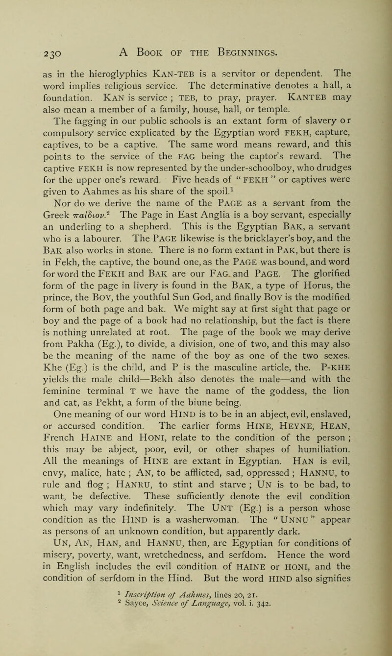 as in the hieroglyphics Kan-TEB is a servitor or dependent. The word implies religious service. The determinative denotes a hall, a foundation. Kan is service ; TEB, to pray, prayer. KANTEB may also mean a member of a family, house, hall, or temple. The fagging in our public schools is an extant form of slavery o r compulsory service explicated by the Egyptian word FEKH, capture, captives, to be a captive. The same word means reward, and this points to the service of the FAG being the captor’s reward. The captive FEKH is now represented by the under-schoolboy, who drudges for the upper one’s reward. Five heads of “ FEKH ” or captives were given to Aahmes as his share of the spoil.1 Nor do we derive the name of the PAGE as a servant from the Greek TraiScov.2 The Page in East Anglia is a boy servant, especially an underling to a shepherd. This is the Egyptian Bak, a servant who is a labourer. The PAGE likewise is the bricklayer’s boy, and the Bak also works in stone. There is no form extant in Pak, but there is in Fekh, the captive, the bound one, as the PAGE was bound, and word for word the FEKH and Bak are our Fag. and PAGE. The glorified form of the page in livery is found in the Bak, a type of Horus, the prince, the Boy, the youthful Sun God, and finally Boy is the modified form of both page and bak. We might say at first sight that page or boy and the page of a book had no relationship, but the fact is there is nothing unrelated at root. The page of the book we may derive from Pakha (Eg.), to divide, a division, one of two, and this may also be the meaning of the name of the boy as one of the two sexes. Khe (Eg.) is the child, and P is the masculine article, the. P-KHE yields the male child—Bekh also denotes the male—and with the feminine terminal T we have the name of the goddess, the lion and cat, as Pekht, a form of the biune being. One meaning of our word HIND is to be in an abject, evil, enslaved, or accursed condition. The earlier forms HlNE, HEYNE, HEAN, French Haine and Honi, relate to the condition of the person ; this may be abject, poor, evil, or other shapes of humiliation. All the meanings of HlNE are extant in Egyptian. Han is evil, envy, malice, hate ; An, to be afflicted, sad, oppressed ; Hannu, to rule and flog ; HANRU, to stint and starve ; Un is to be bad, to want, be defective. These sufficiently denote the evil condition which may vary indefinitely. The UNT (Eg.) is a person whose condition as the Hind is a washerwoman. The “Unnu” appear as persons of an unknown condition, but apparently dark. Un, An, Han, and Hannu, then, are Egyptian for conditions of misery, poverty, want, wretchedness, and serfdom. Hence the word in English includes the evil condition of HAINE or HONI, and the condition of serfdom in the Hind. But the word HIND also signifies 1 Inscription of Aahmes, lines 20, 21. 2 Sayce, Science of Language, vol. i. 342.