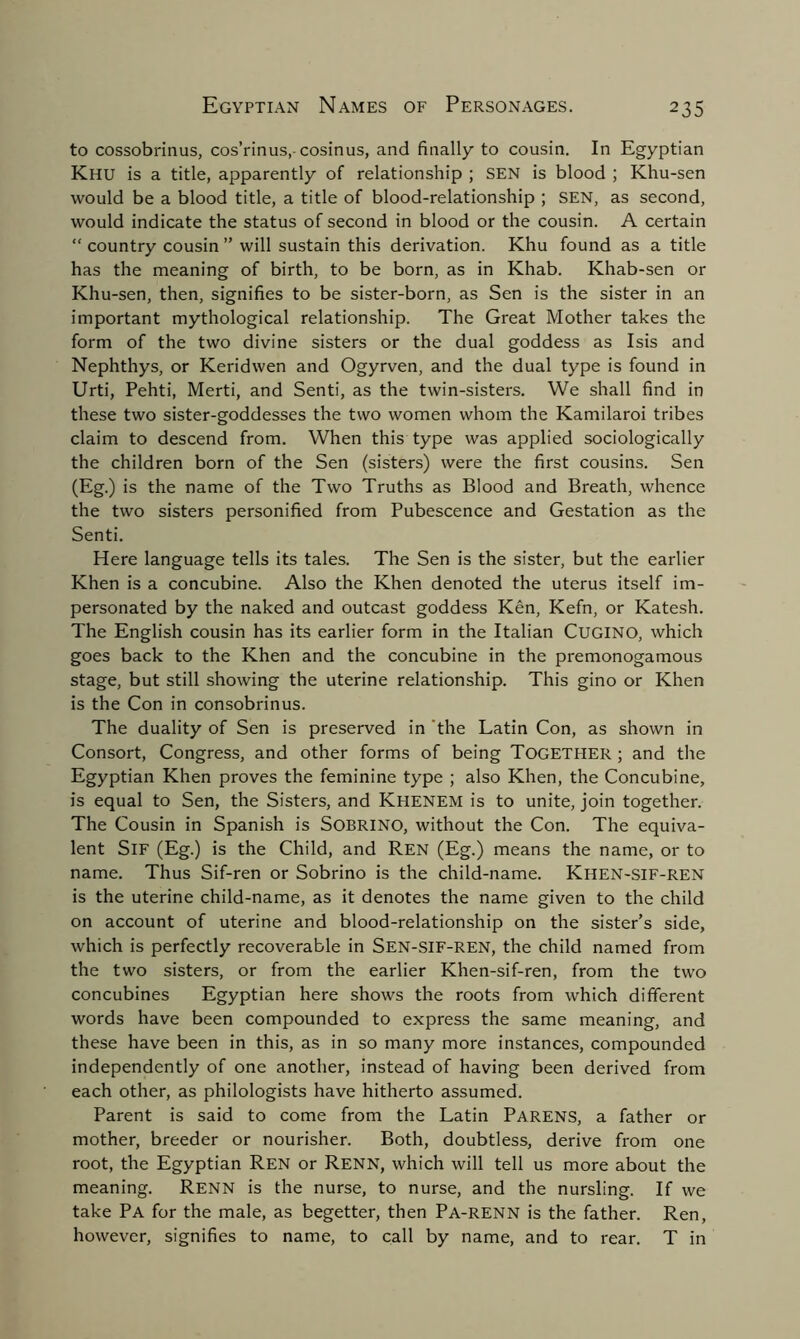 to cossobrinus, cos’rinus,- cosinus, and finally to cousin. In Egyptian Khu is a title, apparently of relationship ; SEN is blood ; Khu-sen would be a blood title, a title of blood-relationship ; SEN, as second, would indicate the status of second in blood or the cousin. A certain “ country cousin ” will sustain this derivation. Khu found as a title has the meaning of birth, to be born, as in Khab. Khab-sen or Khu-sen, then, signifies to be sister-born, as Sen is the sister in an important mythological relationship. The Great Mother takes the form of the two divine sisters or the dual goddess as Isis and Nephthys, or Keridwen and Ogyrven, and the dual type is found in Urti, Pehti, Merti, and Senti, as the twin-sisters. We shall find in these two sister-goddesses the two women whom the Kamilaroi tribes claim to descend from. When this type was applied sociologically the children born of the Sen (sisters) were the first cousins. Sen (Eg.) is the name of the Two Truths as Blood and Breath, whence the two sisters personified from Pubescence and Gestation as the Senti. Here language tells its tales. The Sen is the sister, but the earlier Khen is a concubine. Also the Khen denoted the uterus itself im- personated by the naked and outcast goddess Ken, Kefn, or Katesh. The English cousin has its earlier form in the Italian Cugino, which goes back to the Khen and the concubine in the premonogamous stage, but still showing the uterine relationship. This gino or Khen is the Con in consobrinus. The duality of Sen is preserved in the Latin Con, as shown in Consort, Congress, and other forms of being Together ; and the Egyptian Khen proves the feminine type ; also Khen, the Concubine, is equal to Sen, the Sisters, and Khenem is to unite, join together. The Cousin in Spanish is SOBRINO, without the Con. The equiva- lent SlF (Eg.) is the Child, and Ren (Eg.) means the name, or to name. Thus Sif-ren or Sobrino is the child-name. Khen-sif-ren is the uterine child-name, as it denotes the name given to the child on account of uterine and blood-relationship on the sister’s side, which is perfectly recoverable in Sen-SIF-REN, the child named from the two sisters, or from the earlier Khen-sif-ren, from the two concubines Egyptian here shows the roots from which different words have been compounded to express the same meaning, and these have been in this, as in so many more instances, compounded independently of one another, instead of having been derived from each other, as philologists have hitherto assumed. Parent is said to come from the Latin Parens, a father or mother, breeder or nourisher. Both, doubtless, derive from one root, the Egyptian Ren or Renn, which will tell us more about the meaning. Renn is the nurse, to nurse, and the nursling. If we take Pa for the male, as begetter, then Pa-renn is the father. Ren, however, signifies to name, to call by name, and to rear. T in