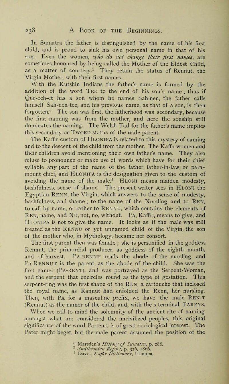 In Sumatra the father is distinguished by the name of his first child, and is proud to sink his own personal name in that of his son. Even the women, who do not change their first names, are sometimes honoured by being called the Mother of the Eldest Child, as a matter of courtesy.1 They retain the status of Rennut, the Virgin Mother, with their first names. With the Kutshin Indians the father’s name is formed by the addition of the word Tee to the end of his son’s name ; thus if Que-ech-et has a son whom he names Sah-nen, the father calls himself Sah-nen-tee, and his previous name, as that of a son, is then forgotten.2 The son was first, the fatherhood was secondary, because the first naming was from the mother, and here the sonship still dominates the naming. The Welsh Tad for the father’s name implies this secondary or TWOED status of the male parent. The Kaffir custom of Hlonipa is related to this mystery of naming and to the descent of the child from the mother. The Kaffir women and their children avoid mentioning their own father’s name. They also refuse to pronounce or make use of words which have for their chief syllable any part of the name of the father, father-in-law, or para- mount chief, and Hlonipa is the designation given to the custom of avoiding the name of the male.3 Hloni means maiden modesty, bashfulness, sense of shame. The present writer sees in Hloni the Egyptian Renn, the Virgin, which answers to the sense of modesty, bashfulness, and shame ; to the name of the Nursling and to Ren, to call by name, or rather to Rennu, which contains the elements of Ren, name, and Nu, not, no, without. Pa, Kaffir, means to give, and Hlonipa is not to give the name. It looks as if the male was still treated as the Rennu or yet unnamed child of the Virgin, the son of the mother who, in Mythology, became her consort. The first parent then was female ; she is personified in the goddess Rennut, the primordial producer, as goddess of the eighth month, and of harvest. Pa-RENNU reads the abode of the nursling, and Pa-RENNUT is the parent, as the abode of the child. She was the first namer (Pa-RENT), and was portrayed as the Serpent-Woman, and the serpent that encircles round as the type of gestation. This serpent-ring was the first shape of the Ren, a cartouche that inclosed the royal name, as Rannut had enfolded the Renn, her nursling. Then, with Pa for a masculine prefix, we have the male Ren-T (Rennut) as the namer of the child, and, with the s terminal, PARENS. When we call to mind the solemnity of the ancient rite of naming amongst what are considered the uncivilized peoples, this original significance of the word Pa-ren-t is of great sociological interest. The Pater might beget, but the male parent assumed the position of the 1 Marsden’s History of Sumatra, p. 286, * Smithsonian Repot t, p. 326, 1866. 3 Davis, Kaffir Dictionary, Ulonipa.