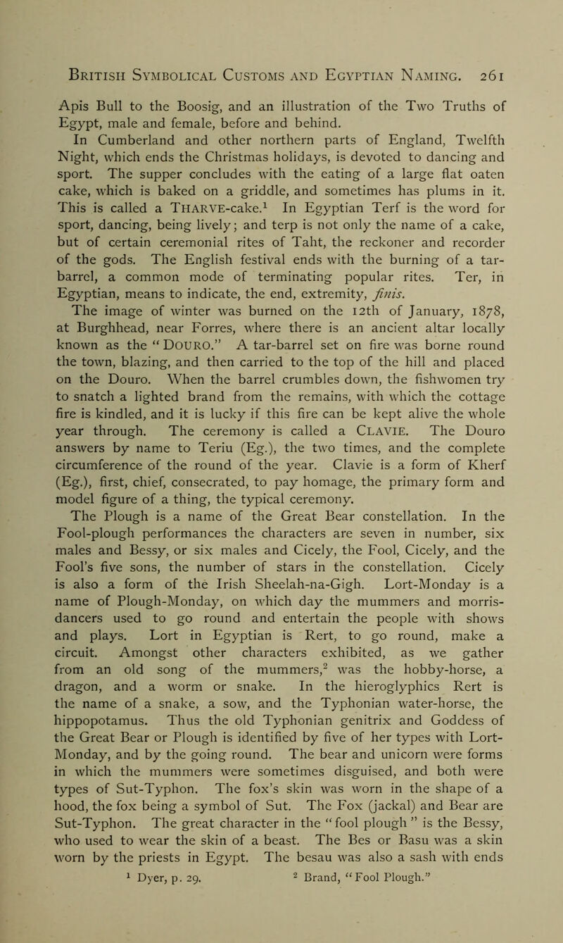 Apis Bull to the Boosig, and an illustration of the Two Truths of Egypt, male and female, before and behind. In Cumberland and other northern parts of England, Twelfth Night, which ends the Christmas holidays, is devoted to dancing and sport. The supper concludes with the eating of a large flat oaten cake, which is baked on a griddle, and sometimes has plums in it. This is called a THARVE-cake.1 In Egyptian Terf is the word for sport, dancing, being lively; and terp is not only the name of a cake, but of certain ceremonial rites of Taht, the reckoner and recorder of the gods. The English festival ends with the burning of a tar- barrel, a common mode of terminating popular rites. Ter, in Egyptian, means to indicate, the end, extremity, finis. The image of winter was burned on the 12th of January, 1878, at Burghhead, near Forres, where there is an ancient altar locally known as the “ DOURO.” A tar-barrel set on fire was borne round the town, blazing, and then carried to the top of the hill and placed on the Douro. When the barrel crumbles down, the fislrwomen try to snatch a lighted brand from the remains, with which the cottage fire is kindled, and it is lucky if this fire can be kept alive the whole year through. The ceremony is called a Clavie. The Douro answers by name to Teriu (Eg.), the two times, and the complete circumference of the round of the year. Clavie is a form of Kherf (Eg.), first, chief, consecrated, to pay homage, the primary form and model figure of a thing, the typical ceremony. The Plough is a name of the Great Bear constellation. In the Fool-plough performances the characters are seven in number, six males and Bessy, or six males and Cicely, the Fool, Cicely, and the Fool’s five sons, the number of stars in the constellation. Cicely is also a form of the Irish Sheelah-na-Gigh. Lort-Monday is a name of Plough-Monday, on which day the mummers and morris- dancers used to go round and entertain the people with shows and plays. Lort in Egyptian is Rert, to go round, make a circuit. Amongst other characters exhibited, as we gather from an old song of the mummers,2 was the hobby-horse, a dragon, and a worm or snake. In the hieroglyphics Rert is the name of a snake, a sow, and the Typhonian water-horse, the hippopotamus. Thus the old Typhonian genitrix and Goddess of the Great Bear or Plough is identified by five of her types with Lort- Monday, and by the going round. The bear and unicorn were forms in which the mummers were sometimes disguised, and both were types of Sut-Typhon. The fox’s skin was worn in the shape of a hood, the fox being a symbol of Sut. The Fox (jackal) and Bear are Sut-Typhon. The great character in the “ fool plough ” is the Bessy, who used to wear the skin of a beast. The Bes or Basu was a skin worn by the priests in Egypt. The besau was also a sash with ends 1 Dyer, p. 29. 2 Brand, “Fool Plough.”