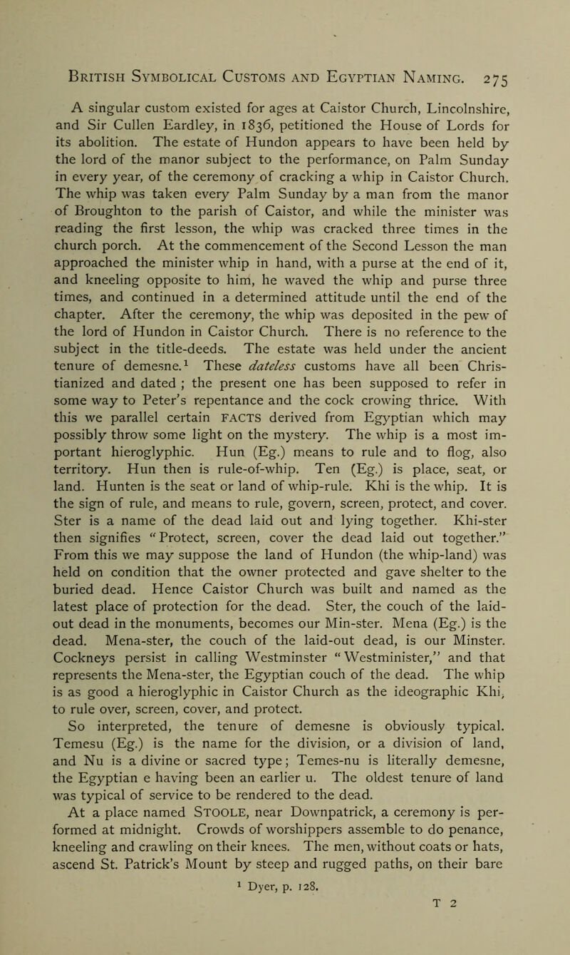 A singular custom existed for ages at Caistor Church, Lincolnshire, and Sir Cullen Eardley, in 1836, petitioned the House of Lords for its abolition. The estate of Hundon appears to have been held by the lord of the manor subject to the performance, on Palm Sunday in every year, of the ceremony of cracking a whip in Caistor Church. The whip was taken every Palm Sunday by a man from the manor of Broughton to the parish of Caistor, and while the minister was reading the first lesson, the whip was cracked three times in the church porch. At the commencement of the Second Lesson the man approached the minister whip in hand, with a purse at the end of it, and kneeling opposite to him, he waved the whip and purse three times, and continued in a determined attitude until the end of the chapter. After the ceremony, the whip was deposited in the pew of the lord of Hundon in Caistor Church. There is no reference to the subject in the title-deeds. The estate was held under the ancient tenure of demesne.1 These dateless customs have all been Chris- tianized and dated ; the present one has been supposed to refer in some way to Peter’s repentance and the cock crowing thrice. With this we parallel certain FACTS derived from Egyptian which may possibly throw some light on the mystery. The whip is a most im- portant hieroglyphic. Hun (Eg.) means to rule and to flog, also territory. Hun then is rule-of-whip. Ten (Eg.) is place, seat, or land. Hunten is the seat or land of whip-rule. Khi is the whip. It is the sign of rule, and means to rule, govern, screen, protect, and cover. Ster is a name of the dead laid out and lying together. Khi-ster then signifies “ Protect, screen, cover the dead laid out together.” From this we may suppose the land of Hundon (the whip-land) was held on condition that the owner protected and gave shelter to the buried dead. Hence Caistor Church was built and named as the latest place of protection for the dead. Ster, the couch of the laid- out dead in the monuments, becomes our Min-ster. Mena (Eg.) is the dead. Mena-ster, the couch of the laid-out dead, is our Minster. Cockneys persist in calling Westminster “ Westminister,” and that represents the Mena-ster, the Egyptian couch of the dead. The whip is as good a hieroglyphic in Caistor Church as the ideographic Khi, to rule over, screen, cover, and protect. So interpreted, the tenure of demesne is obviously typical. Temesu (Eg.) is the name for the division, or a division of land, and Nu is a divine or sacred type; Temes-nu is literally demesne, the Egyptian e having been an earlier u. The oldest tenure of land was typical of service to be rendered to the dead. At a place named STOOLE, near Downpatrick, a ceremony is per- formed at midnight. Crowds of worshippers assemble to do penance, kneeling and crawling on their knees. The men, without coats or hats, ascend St. Patrick’s Mount by steep and rugged paths, on their bare 1 Dyer, p. 128. T 2