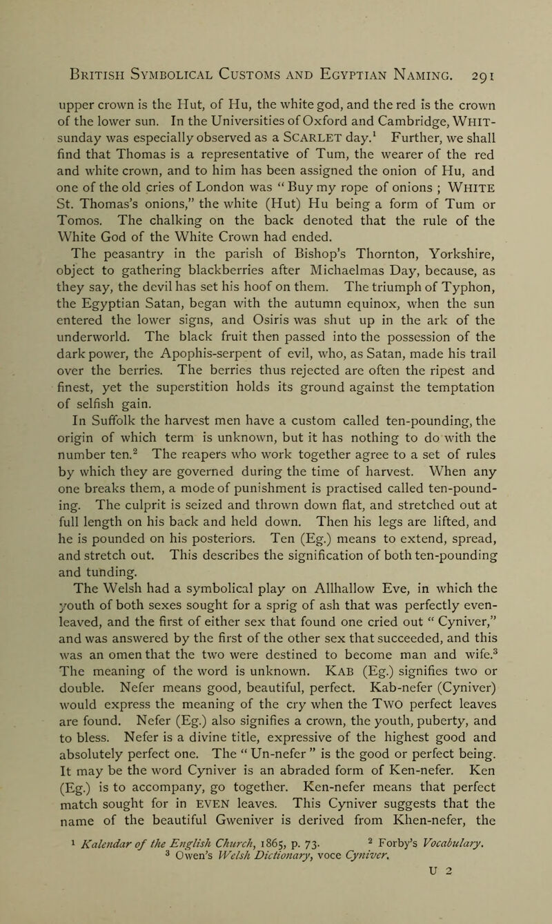 upper crown is the Hut, of Hu, the white god, and the red is the crown of the lower sun. In the Universities of Oxford and Cambridge, Whit- sunday was especially observed as a Scarlet day.1 Further, we shall find that Thomas is a representative of Turn, the wearer of the red and white crown, and to him has been assigned the onion of Hu, and one of the old cries of London was “ Buy my rope of onions ; White St. Thomas’s onions,” the white (Hut) Hu being a form of Turn or Tomos. The chalking on the back denoted that the rule of the White God of the White Crown had ended. The peasantry in the parish of Bishop’s Thornton, Yorkshire, object to gathering blackberries after Michaelmas Day, because, as they say, the devil has set his hoof on them. The triumph of Typhon, the Egyptian Satan, began with the autumn equinox, when the sun entered the lower signs, and Osiris was shut up in the ark of the underworld. The black fruit then passed into the possession of the dark power, the Apophis-serpent of evil, who, as Satan, made his trail over the berries. The berries thus rejected are often the ripest and finest, yet the superstition holds its ground against the temptation of selfish gain. In Suffolk the harvest men have a custom called ten-pounding, the origin of which term is unknown, but it has nothing to do with the number ten.2 The reapers who work together agree to a set of rules by which they are governed during the time of harvest. When any one breaks them, a mode of punishment is practised called ten-pound- ing. The culprit is seized and thrown down flat, and stretched out at full length on his back and held down. Then his legs are lifted, and he is pounded on his posteriors. Ten (Eg.) means to extend, spread, and stretch out. This describes the signification of both ten-pounding and tunding. The Welsh had a symbolical play on Allhallow Eve, in which the youth of both sexes sought for a sprig of ash that was perfectly even- leaved, and the first of either sex that found one cried out “ Cyniver,” and was answered by the first of the other sex that succeeded, and this was an omen that the two were destined to become man and wife.3 The meaning of the word is unknown. Kab (Eg.) signifies two or double. Nefer means good, beautiful, perfect. Kab-nefer (Cyniver) would express the meaning of the cry when the Two perfect leaves are found. Nefer (Eg.) also signifies a crown, the youth, puberty, and to bless. Nefer is a divine title, expressive of the highest good and absolutely perfect one. The “ Un-nefer ” is the good or perfect being. It may be the word Cyniver is an abraded form of Ken-nefer. Ken (Eg.) is to accompany, go together. Ken-nefer means that perfect match sought for in EVEN leaves. This Cyniver suggests that the name of the beautiful Gweniver is derived from Khen-nefer, the 1 Kalendar of the English Church, 1865, p. 73. 2 Forby’s V0ca.bula.7y. 3 Owen’s Welsh Dictionary, voce Cyniver. U 2