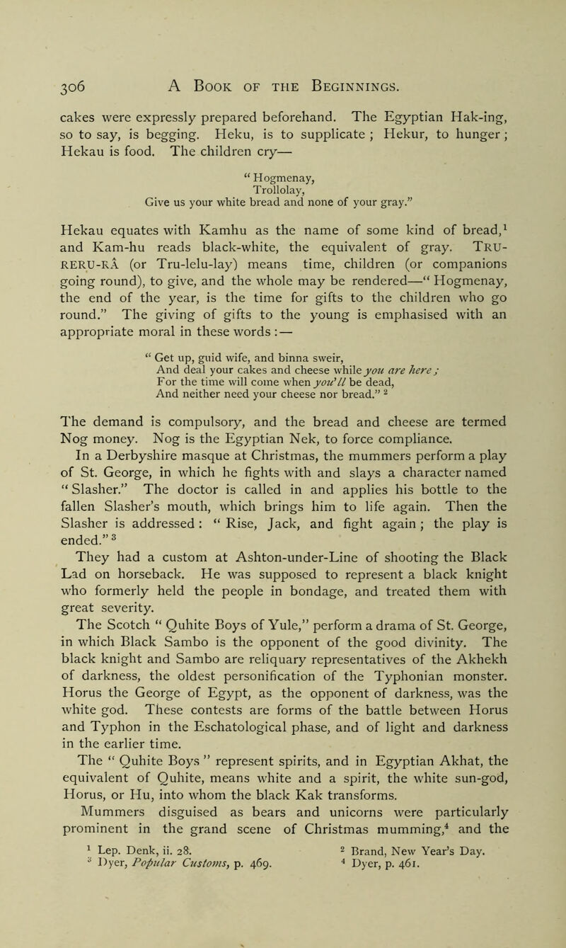 cakes were expressly prepared beforehand. The Egyptian Hak-ing, so to say, is begging. Heku, is to supplicate ; Hekur, to hunger; Hekau is food. The children cry— “ Hogmenay, Trollolay, Give us your white bread and none of your gray.” Hekau equates with Kamhu as the name of some kind of bread,1 and Kam-hu reads black-white, the equivalent of gray. Tru- RERU-RA (or Tru-lelu-lay) means time, children (or companions going round), to give, and the whole may be rendered—“ Hogmenay, the end of the year, is the time for gifts to the children who go round.” The giving of gifts to the young is emphasised with an appropriate moral in these words : — “ Get up, guid wife, and binna sweir, And deal your cakes and cheese while you are here j For the time will come when you'll be dead, And neither need your cheese nor bread.” 2 The demand is compulsory, and the bread and cheese are termed Nog money. Nog is the Egyptian Nek, to force compliance. In a Derbyshire masque at Christmas, the mummers perform a play of St. George, in which he fights with and slays a character named “ Slasher.” The doctor is called in and applies his bottle to the fallen Slasher’s mouth, which brings him to life again. Then the Slasher is addressed : “ Rise, Jack, and fight again ; the play is ended.” 3 They had a custom at Ashton-under-Line of shooting the Black Lad on horseback. He was supposed to represent a black knight who formerly held the people in bondage, and treated them with great severity. The Scotch “ Quhite Boys of Yule,” perform a drama of St. George, in which Black Sambo is the opponent of the good divinity. The black knight and Sambo are reliquary representatives of the Akhekh of darkness, the oldest personification of the Typhonian monster. Horus the George of Egypt, as the opponent of darkness, was the white god. These contests are forms of the battle between Horus and Typhon in the Eschatological phase, and of light and darkness in the earlier time. The “ Quhite Boys ” represent spirits, and in Egyptian Akhat, the equivalent of Quhite, means white and a spirit, the white sun-god, Horus, or Hu, into whom the black Kak transforms. Mummers disguised as bears and unicorns were particularly prominent in the grand scene of Christmas mumming,4 and the 1 Lep. Denk, ii. 28. 2 Brand, New Year’s Day.