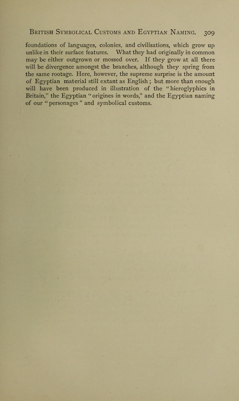 foundations of languages, colonies, and civilisations, which grow up unlike in their surface features. What they had originally in common may be either outgrown or mossed over. If they grow at all there will be divergence amongst the branches, although they spring from the same rootage. Here, however, the supreme surprise is the amount of Egyptian material still extant as English ; but more than enough will have been produced in illustration of the “hieroglyphics in Britain,” the Egyptian “ origines in words,” and the Egyptian naming of our “personages” and symbolical customs.