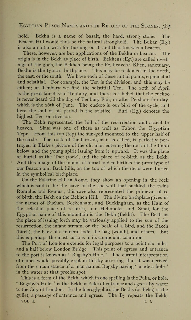 hold. Bekhn is a name of basalt, the hard, strong stone. The Beacon Hill would thus be the natural stronghold. The Bukan (Eg.) is also an altar with fire burning on it, and that too was a beacon. These, however, are but applications of the Bekhn or beacon. The origin is in the Bekh as place of birth. Bekhens (Eg.) are called dwell- ings of the gods, the Bekhen being the Pe, heaven; Khen, sanctuary. Bekhn is the typical birthplace. This may be reckoned in the north, the east, or the south. We have each of these initial points, equinoctial and solstitial. For example, the Ten is the division, and this may be either; at Tenbury we find the solstitial Ten. The 20th of April is the great fair-day of Tenbury, and there is a belief that the cuckoo is never heard till the day of Tenbury Fair, or after Pershore fair-day, which is the 26th of June. The cuckoo is our bird of the cycle, and here the end of his period is the solstice. Buri (Eg.) denotes the highest Ten or division. The Bekh represented the hill of the resurrection and ascent to heaven. Sinai was one of these as well as Tabor, the Egyptian Tepr. From this top (tep) the sun-god mounted to the upper half of the circle. The rock of the horizon, as it is called, is perfectly por- trayed in Blake’s picture of the old man entering the rock of the tomb below and the young spirit issuing from it upward. It was the place of burial as the Tser (rock), and the place of re-birth as the Bekh. And this image of the mount of burial and re-birth is the prototype of our Beacon and Back hills, on the top of which the dead were buried in the symbolical birthplace. On the Palatine Hill in Rome, they show an opening in the rock which is said to be the cave of the she-wolf that suckled the twins Romulus and Remus ; this cave also represented the primeval place of birth, the Bekh on the Bekhen Hill. The divine birthplace gives us the names of Buchan, Beckenham, and Buckingham, as the Ham of the celestial place of re-birth, our Heliopolis, and Sinai, for the Egyptian name of this mountain is the Bekh (Bekht). The Bekh as the place of issuing forth may be variously applied to the sun of the resurrection, the infant stream, or the beak of a bird, and the Bacch (bitch), the back of a mineral lode, the bag (womb), and others. But this is perhaps the most curious in its compound condition. The Port of London extends for legal purposes to a point six miles and a half below London Bridge. This point of egress and entrance to the port is known as “ Bugsby’s Hole.” The current interpretation of names would possibly explain this by asserting that it was derived from the circumstance of a man named Bugsby having “ made a hole” in the water at that precise spot. This is a form of the Bekh, which in one spelling is the Puka, or hole. “ Bugsby’s Hole ” is the Bekh or Puka of entrance and egress by water to the City of London. In the hieroglyphics the Bekhs (or Beks) is the gullet, a passage of entrance and egress. The By repeats the Bekh, VOL. I. C C