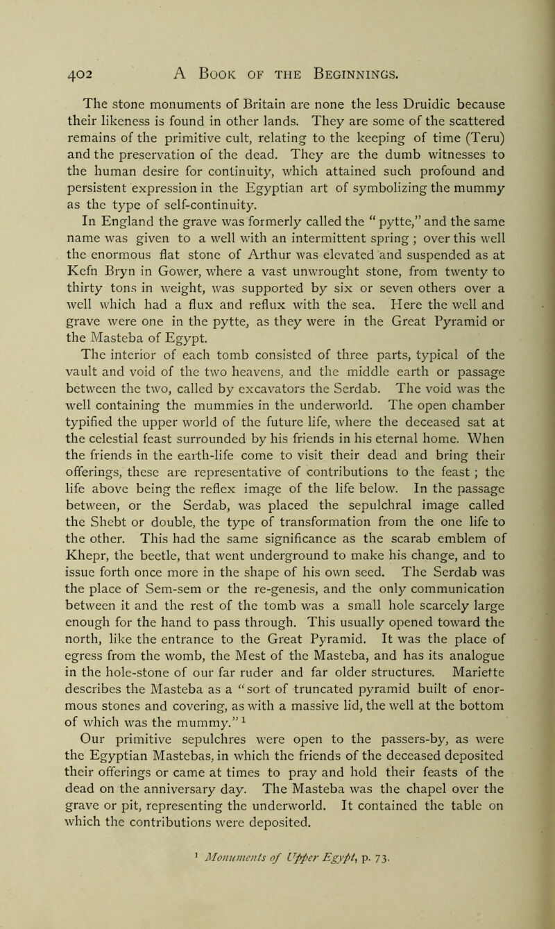 The stone monuments of Britain are none the less Druidic because their likeness is found in other lands. They are some of the scattered remains of the primitive cult, relating to the keeping of time (Teru) and the preservation of the dead. They are the dumb witnesses to the human desire for continuity, which attained such profound and persistent expression in the Egyptian art of symbolizing the mummy as the type of self-continuity. In England the grave was formerly called the “ pytte,” and the same name was given to a well with an intermittent spring ; over this well the enormous flat stone of Arthur was elevated and suspended as at Kefn Bryn in Gower, where a vast unwrought stone, from twenty to thirty tons in weight, was supported by six or seven others over a well which had a flux and reflux with the sea. Here the well and grave were one in the pytte, as they were in the Great Pyramid or the Masteba of Egypt. The interior of each tomb consisted of three parts, typical of the vault and void of the two heavens, and the middle earth or passage between the two, called by excavators the Serdab. The void was the well containing the mummies in the underworld. The open chamber typified the upper world of the future life, where the deceased sat at the celestial feast surrounded by his friends in his eternal home. When the friends in the earth-life come to visit their dead and bring their offerings, these are representative of contributions to the feast ; the life above being the reflex image of the life below. In the passage between, or the Serdab, was placed the sepulchral image called the Shebt or double, the type of transformation from the one life to the other. This had the same significance as the scarab emblem of Khepr, the beetle, that went underground to make his change, and to issue forth once more in the shape of his own seed. The Serdab was the place of Sem-sem or the re-genesis, and the only communication between it and the rest of the tomb was a small hole scarcely large enough for the hand to pass through. This usually opened toward the north, like the entrance to the Great Pyramid. It was the place of egress from the womb, the Mest of the Masteba, and has its analogue in the hole-stone of our far ruder and far older structures. Mariette describes the Masteba as a sort of truncated pyramid built of enor- mous stones and covering, as with a massive lid, the well at the bottom of which was the mummy.1 Our primitive sepulchres were open to the passers-by, as were the Egyptian Mastebas, in which the friends of the deceased deposited their offerings or came at times to pray and hold their feasts of the dead on the anniversary day. The Masteba was the chapel over the grave or pit, representing the underworld. It contained the table on which the contributions were deposited. 1 Monuments of Upper Egypt, p. 73.