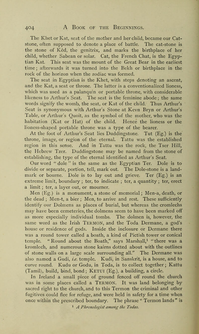 The Khet or Kat, seat of the mother and her child, became our Cat- stone, often supposed to denote a place of battle. The cat-stone is the stone of Ked, the genitrix, and marks the birthplace of her child, whether Sabean or solar. Cat, the French Chat, is the Egyp- tian Kat. This seat was the mount of the Great Bear in the earliest time ; afterwards it was turned into the Bekh or birthplace in the rock of the horizon when the zodiac was formed. The seat in Egyptian is the Khet, with steps denoting an ascent, and the Kat, a seat or throne. The latter is a conventionalized lioness, which was used as a palanquin or portable throne, with considerable likeness to Arthur’s Seat. The seat is the feminine abode; the same words signify the womb, the seat, or Kat of the child. Thus Arthur’s Seat is synonymous with Arthur’s Stone at Kevn Bryn or Arthur’s Table, or Arthur’s Quoit, as the symbol of the mother, who was the habitation (Kat or Hat) of the child. Hence the lioness or the lioness-shaped portable throne was a type of the bearer. At the foot of Arthur’s Seat lies Duddingstone. Tut (Eg.) is the throne, image, or region of the eternal. Tattu was the established region in this sense. And in Tattu was the rock, the Tser Hill, the Hebrew Tzer. Duddingstone may be named from the stone of establishing, the type of the eternal identified as Arthur’s Seat. Our word “dole” is the same as the Egyptian Ter. Dole is to divide or separate, portion, tell, mark out. The Dole-stone is a land- mark or bourne. Dole is to lay out and grieve. Ter (Eg.) is an extreme limit, boundary ; ter, to indicate ; ter, a quantity ; ter, erect a limit ; ter, a layer out, or mourner. Men (Eg.) is a monument, a stone of memorial; Men-a, death, or the dead ; Men-t, a bier ; Men, to arrive and rest. These sufficiently identify our Dolmens as places of burial, but whereas the cromlechs may have been cemeteries, the dolmens seem to have been marked off as more especially individual tombs. The dolmen is, however, the same word as the Irish Termon, and the Toda Dermane, a god’s house or residence of gods. Inside the inclosure or Dermane there was a round towrer called a boath, a kind of Pictish tower or conical temple. “ Round about the Boath,” says Marshall,1 “ there was a kromlech, and numerous stone kairns dotted about with the outlines of stone walls on a large scale surrounding all.” The Dermane was also named a Gudi, i.e. temple. Kudi, in Sanskrit, is a house, and to curve round. Kudu or Godu, in Toda, is to collect together; Kattu (Tamil), build, bind, bond; KETUI (Eg.), a building, a circle. In Ireland a small piece of ground fenced off round the church was in some places called a TERMON. It was land belonging by sacred right to the church, and to this Termon the criminal and other fugitives could flee for refuge, and were held in safety for a time when once within the prescribed boundary. The phrase “ Termon lands” is 1 A Phrenologist among the Todas.