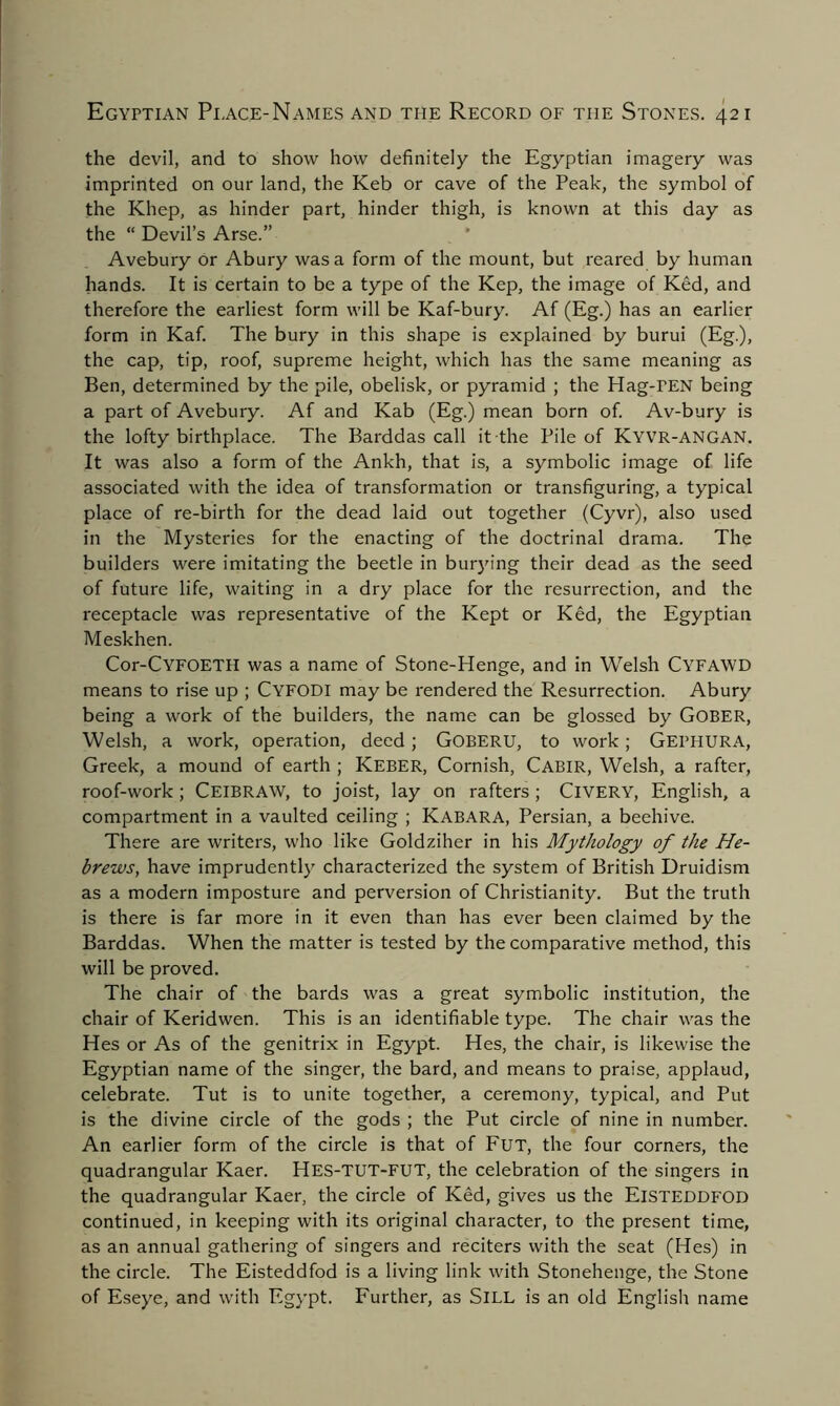 the devil, and to show how definitely the Egyptian imagery was imprinted on our land, the Keb or cave of the Peak, the symbol of the Khep, as hinder part, hinder thigh, is known at this day as the “ Devil’s Arse.” Avebury or Abury was a form of the mount, but reared by human hands. It is certain to be a type of the Kep, the image of Ked, and therefore the earliest form will be Kaf-bury. Af (Eg.) has an earlier form in Kaf. The bury in this shape is explained by burui (Eg.), the cap, tip, roof, supreme height, which has the same meaning as Ben, determined by the pile, obelisk, or pyramid ; the Hag-rEN being a part of Avebury. Af and Kab (Eg.) mean born of. Av-bury is the lofty birthplace. The Barddas call it-the Pile of Kyvr-angan. It was also a form of the Ankh, that is, a symbolic image of life associated with the idea of transformation or transfiguring, a typical place of re-birth for the dead laid out together (Cyvr), also used in the Mysteries for the enacting of the doctrinal drama. The builders were imitating the beetle in burying their dead as the seed of future life, waiting in a dry place for the resurrection, and the receptacle was representative of the Kept or Ked, the Egyptian Meskhen. Cor-CYFOETH was a name of Stone-Henge, and in Welsh Cyfawd means to rise up ; CYFODI may be rendered the Resurrection. Abury being a work of the builders, the name can be glossed by Gober, Welsh, a work, operation, deed ; GOBERU, to work ; GEPHURA, Greek, a mound of earth ; Keber, Cornish, Cabir, Welsh, a rafter, roof-work; Ceibraw, to joist, lay on rafters ; ClVERY, English, a compartment in a vaulted ceiling ; Kabara, Persian, a beehive. There are writers, who like Goldziher in his Mythology of the He- brews, have imprudently characterized the system of British Druidism as a modern imposture and perversion of Christianity. But the truth is there is far more in it even than has ever been claimed by the Barddas. When the matter is tested by the comparative method, this will be proved. The chair of the bards was a great symbolic institution, the chair of Keridwen. This is an identifiable type. The chair was the Hes or As of the genitrix in Egypt. Hes, the chair, is likewise the Egyptian name of the singer, the bard, and means to praise, applaud, celebrate. Tut is to unite together, a ceremony, typical, and Put is the divine circle of the gods ; the Put circle of nine in number. An earlier form of the circle is that of Fut, the four corners, the quadrangular Kaer. Hes-TUT-FUT, the celebration of the singers in the quadrangular Kaer, the circle of Ked, gives us the Eisteddfod continued, in keeping with its original character, to the present time, as an annual gathering of singers and reciters with the seat (Hes) in the circle. The Eisteddfod is a living link with Stonehenge, the Stone of Eseye, and with Egypt. Further, as SlLL is an old English name