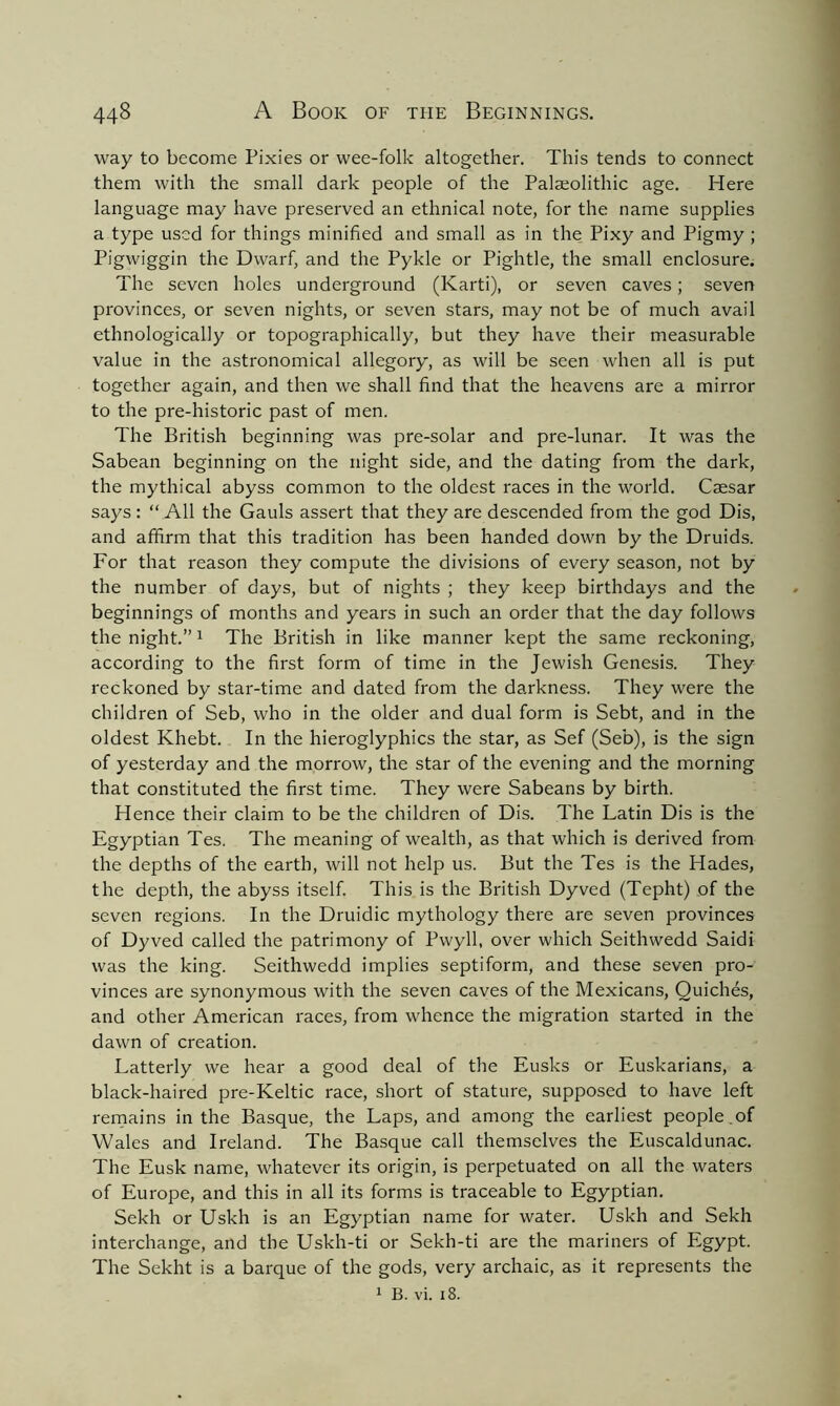 way to become Pixies or wee-folk altogether. This tends to connect them with the small dark people of the Palajolithic age. Here language may have preserved an ethnical note, for the name supplies a type used for things minified and small as in the Pixy and Pigmy ; Pigwiggin the Dwarf, and the Pykle or Pightle, the small enclosure. The seven holes underground (Karti), or seven caves; seven provinces, or seven nights, or seven stars, may not be of much avail ethnologically or topographically, but they have their measurable value in the astronomical allegory, as will be seen when all is put together again, and then we shall find that the heavens are a mirror to the pre-historic past of men. The British beginning was pre-solar and pre-lunar. It was the Sabean beginning on the night side, and the dating from the dark, the mythical abyss common to the oldest races in the world. Caesar says: “ All the Gauls assert that they are descended from the god Dis, and affirm that this tradition has been handed down by the Druids. For that reason they compute the divisions of every season, not by the number of days, but of nights ; they keep birthdays and the beginnings of months and years in such an order that the day follows the night.”1 The British in like manner kept the same reckoning, according to the first form of time in the Jewish Genesis. They reckoned by star-time and dated from the darkness. They were the children of Seb, who in the older and dual form is Sebt, and in the oldest Khebt. In the hieroglyphics the star, as Sef (Seb), is the sign of yesterday and the morrow, the star of the evening and the morning that constituted the first time. They were Sabeans by birth. Hence their claim to be the children of Dis. The Latin Dis is the Egyptian Tes. The meaning of wealth, as that which is derived from the depths of the earth, will not help us. But the Tes is the Hades, the depth, the abyss itself. This is the British Dyved (Tepht) of the seven regions. In the Druidic mythology there are seven provinces of Dyved called the patrimony of Pwyll, over which Seithwedd Saidi was the king. Seithwedd implies septiform, and these seven pro- vinces are synonymous with the seven caves of the Mexicans, Quiches, and other American races, from whence the migration started in the dawn of creation. Latterly we hear a good deal of the Eusks or Euskarians, a black-haired pre-Keltic race, short of stature, supposed to have left remains in the Basque, the Laps, and among the earliest people of Wales and Ireland. The Basque call themselves the Euscaldunac. The Eusk name, whatever its origin, is perpetuated on all the waters of Europe, and this in all its forms is traceable to Egyptian. Sekh or Uskh is an Egyptian name for water. Uskh and Sekh interchange, and the Uskh-ti or Sekh-ti are the mariners of Egypt. The Sekht is a barque of the gods, very archaic, as it represents the