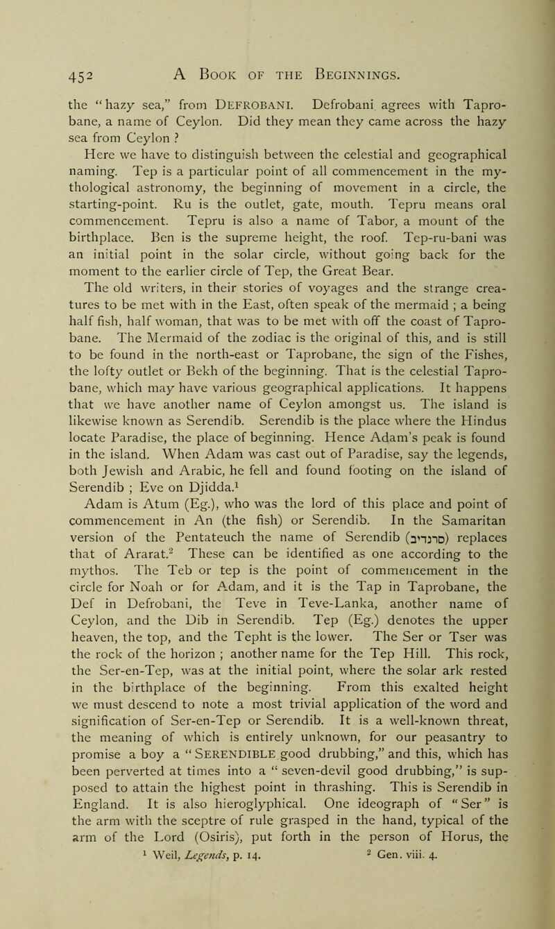 the “hazy sea,” from DefrobaNI. Defrobani agrees with Tapro- bane, a name of Ceylon. Did they mean they came across the hazy sea from Ceylon ? Here we have to distinguish between the celestial and geographical naming. Tep is a particular point of all commencement in the my- thological astronomy, the beginning of movement in a circle, the starting-point. Ru is the outlet, gate, mouth. Tepru means oral commencement. Tepru is also a name of Tabor, a mount of the birthplace. Ben is the supreme height, the roof. Tep-ru-bani was an initial point in the solar circle, without going back for the moment to the earlier circle of Tep, the Great Bear. The old writers, in their stories of voyages and the strange crea- tures to be met with in the East, often speak of the mermaid ; a being half fish, half woman, that was to be met with off the coast of Tapro- bane. The Mermaid of the zodiac is the original of this, and is still to be found in the north-east or Taprobane, the sign of the Fishes, the lofty outlet or Bekh of the beginning. That is the celestial Tapro- bane, which may have various geographical applications. It happens that we have another name of Ceylon amongst us. The island is likewise known as Serendib. Serendib is the place where the Hindus locate Paradise, the place of beginning. Hence Adam’s peak is found in the island. When Adam was cast out of Paradise, say the legends, both Jewish and Arabic, he fell and found footing on the island of Serendib ; Eve on Djidda.1 Adam is Atum (Eg.), who was the lord of this place and point of commencement in An (the fish) or Serendib. In the Samaritan version of the Pentateuch the name of Serendib (anjID) replaces that of Ararat.2 These can be identified as one according to the mythos. The Teb or tep is the point of commencement in the circle for Noah or for Adam, and it is the Tap in Taprobane, the Def in Defrobani, the Teve in Teve-Lanka, another name of Ceylon, and the Dib in Serendib. Tep (Eg.) denotes the upper heaven, the top, and the Tepht is the lower. The Ser or Tser was the rock of the horizon ; another name for the Tep Hill. This rock, the Ser-en-Tep, was at the initial point, where the solar ark rested in the birthplace of the beginning. From this exalted height we must descend to note a most trivial application of the word and signification of Ser-en-Tep or Serendib. It is a well-known threat, the meaning of which is entirely unknown, for our peasantry to promise a boy a “ SERENDIBLE good drubbing,” and this, which has been perverted at times into a “ seven-devil good drubbing,” is sup- posed to attain the highest point in thrashing. This is Serendib in England. It is also hieroglyphical. One ideograph of “Ser” is the arm with the sceptre of rule grasped in the hand, typical of the arm of the Lord (Osiris), put forth in the person of Horus, the 1 Weil, Legends, p. 14. 2 Gen. viii. 4.