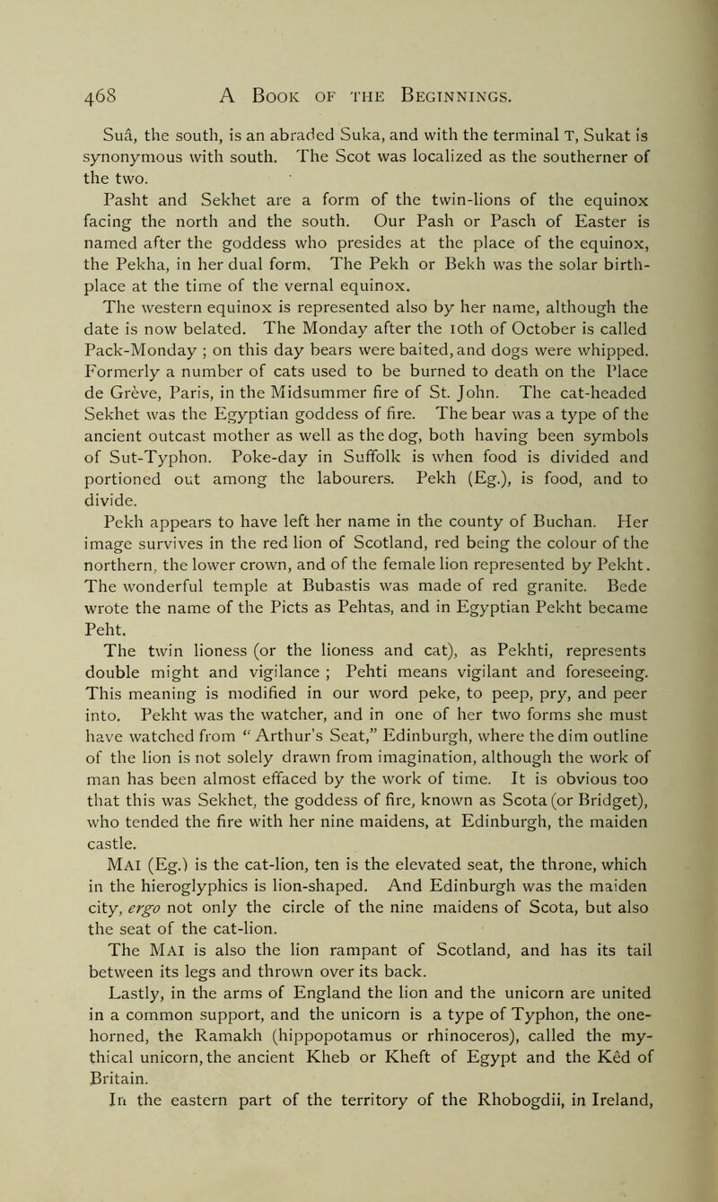 Sua, the south, is an abraded Suka, and with the terminal T, Sukat is synonymous with south. The Scot was localized as the southerner of the two. Pasht and Sekhet are a form of the twin-lions of the equinox facing the north and the south. Our Pash or Pasch of Easter is named after the goddess who presides at the place of the equinox, the Pekha, in her dual form. The Pekh or Bekh was the solar birth- place at the time of the vernal equinox. The western equinox is represented also by her name, although the date is now belated. The Monday after the ioth of October is called Pack-Monday ; on this day bears were baited, and dogs were whipped. Formerly a number of cats used to be burned to death on the Place de Greve, Paris, in the Midsummer fire of St. John. The cat-headed Sekhet was the Egyptian goddess of fire. The bear was a type of the ancient outcast mother as well as the dog, both having been symbols of Sut-Typhon. Poke-day in Suffolk is when food is divided and portioned out among the labourers. Pekh (Eg.), is food, and to divide. Pekh appears to have left her name in the county of Buchan. Her image survives in the red lion of Scotland, red being the colour of the northern, the lower crown, and of the female lion represented by Pekht. The wonderful temple at Bubastis was made of red granite. Bede wrote the name of the Piets as Pehtas, and in Egyptian Pekht became Peht. The twin lioness (or the lioness and cat), as Pekhti, represents double might and vigilance ; Pehti means vigilant and foreseeing. This meaning is modified in our word peke, to peep, pry, and peer into. Pekht was the watcher, and in one of her two forms she must have watched from “ Arthur’s Seat,” Edinburgh, where the dim outline of the lion is not solely drawn from imagination, although the work of man has been almost effaced by the work of time. It is obvious too that this was Sekhet, the goddess of fire, known as Scota (or Bridget), who tended the fire with her nine maidens, at Edinburgh, the maiden castle. Mai (Eg.) is the cat-lion, ten is the elevated seat, the throne, which in the hieroglyphics is lion-shaped. And Edinburgh was the maiden city, ergo not only the circle of the nine maidens of Scota, but also the seat of the cat-lion. The Mai is also the lion rampant of Scotland, and has its tail between its legs and thrown over its back. Lastly, in the arms of England the lion and the unicorn are united in a common support, and the unicorn is a type of Typhon, the one- horned, the Ramakh (hippopotamus or rhinoceros), called the my- thical unicorn, the ancient Kheb or Kheft of Egypt and the Ked of Britain. In the eastern part of the territory of the Rhobogdii, in Ireland,